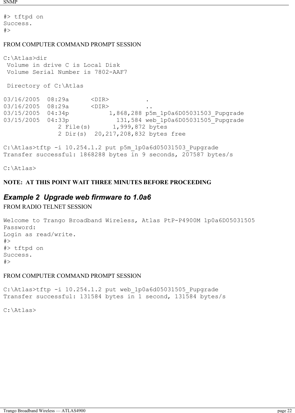 SNMP    Trango Broadband Wireless — ATLAS4900  page 22   #&gt; tftpd on Success. #&gt;  FROM COMPUTER COMMAND PROMPT SESSION  C:\Atlas&gt;dir  Volume in drive C is Local Disk  Volume Serial Number is 7802-AAF7   Directory of C:\Atlas  03/16/2005  08:29a      &lt;DIR&gt;          . 03/16/2005  08:29a      &lt;DIR&gt;          .. 03/15/2005  04:34p           1,868,288 p5m_1p0a6D05031503_Pupgrade 03/15/2005  04:33p             131,584 web_1p0a6D05031505_Pupgrade                2 File(s)      1,999,872 bytes                2 Dir(s)  20,217,208,832 bytes free  C:\Atlas&gt;tftp -i 10.254.1.2 put p5m_1p0a6d05031503_Pupgrade Transfer successful: 1868288 bytes in 9 seconds, 207587 bytes/s  C:\Atlas&gt;  NOTE:  AT THIS POINT WAIT THREE MINUTES BEFORE PROCEEDING Example 2  Upgrade web firmware to 1.0a6 FROM RADIO TELNET SESSION  Welcome to Trango Broadband Wireless, Atlas PtP-P4900M 1p0a6D05031505 Password: Login as read/write. #&gt; #&gt; tftpd on Success. #&gt;  FROM COMPUTER COMMAND PROMPT SESSION  C:\Atlas&gt;tftp -i 10.254.1.2 put web_1p0a6d05031505_Pupgrade Transfer successful: 131584 bytes in 1 second, 131584 bytes/s  C:\Atlas&gt;  