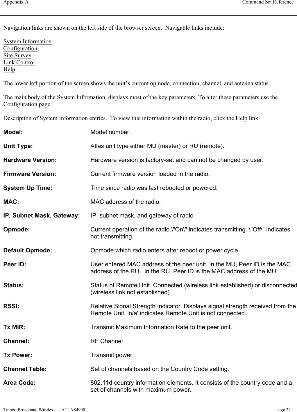 Appendix A  Command Set Reference  Trango Broadband Wireless — ATLAS4900  page 24   Navigation links are shown on the left side of the browser screen.  Navigable links include:  System Information Configuration Site Survey Link Control Help  The lower left portion of the screen shows the unit’s current opmode, connection, channel, and antenna status.  The main body of the System Information  displays most of the key parameters. To alter these parameters use the Configuration page.   Description of System Information entries.  To view this information within the radio, click the Help link.  Model:     Model number.   Unit Type:       Atlas unit type either MU (master) or RU (remote).   Hardware Version:     Hardware version is factory-set and can not be changed by user.   Firmware Version:   Current firmware version loaded in the radio.   System Up Time:     Time since radio was last rebooted or powered.   MAC:     MAC address of the radio.   IP, Subnet Mask, Gateway:   IP, subnet mask, and gateway of radio   Opmode:   Current operation of the radio.\&quot;On\&quot; indicates transmitting. \&quot;Off\&quot; indicates not transmitting.   Default Opmode:     Opmode which radio enters after reboot or power cycle.   Peer ID:   User entered MAC address of the peer unit. In the MU, Peer ID is the MAC address of the RU.  In the RU, Peer ID is the MAC address of the MU.   Status:   Status of Remote Unit. Connected (wireless link established) or disconnected (wireless link not established).   RSSI:   Relative Signal Strength Indicator. Displays signal strength received from the Remote Unit. &apos;n/a&apos; indicates Remote Unit is not connected.   Tx MIR:       Transmit Maximum Information Rate to the peer unit.   Channel:       RF Channel  Tx Power:       Transmit power  Channel Table:     Set of channels based on the Country Code setting.   Area Code:   802.11d country information elements. It consists of the country code and a set of channels with maximum power.   