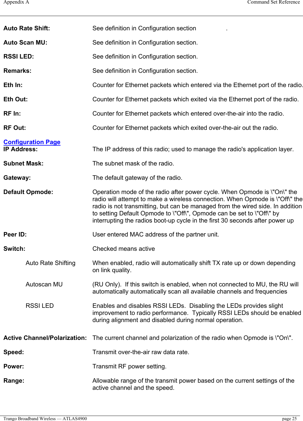 Appendix A  Command Set Reference  Trango Broadband Wireless — ATLAS4900  page 25   Auto Rate Shift:     See definition in Configuration section    .   Auto Scan MU:     See definition in Configuration section.   RSSI LED:       See definition in Configuration section.   Remarks:       See definition in Configuration section.   Eth In:        Counter for Ethernet packets which entered via the Ethernet port of the radio.   Eth Out:       Counter for Ethernet packets which exited via the Ethernet port of the radio.   RF In:     Counter for Ethernet packets which entered over-the-air into the radio.   RF Out:       Counter for Ethernet packets which exited over-the-air out the radio.   Configuration Page IP Address:   The IP address of this radio; used to manage the radio&apos;s application layer.   Subnet Mask:       The subnet mask of the radio.   Gateway:       The default gateway of the radio.   Default Opmode:   Operation mode of the radio after power cycle. When Opmode is \&quot;On\&quot; the radio will attempt to make a wireless connection. When Opmode is \&quot;Off\&quot; the radio is not transmitting, but can be managed from the wired side. In addition to setting Default Opmode to \&quot;Off\&quot;, Opmode can be set to \&quot;Off\&quot; by interrupting the radios boot-up cycle in the first 30 seconds after power up   Peer ID:       User entered MAC address of the partner unit.   Switch:       Checked means active   Auto Rate Shifting  When enabled, radio will automatically shift TX rate up or down depending on link quality.  Autoscan MU  (RU Only).  If this switch is enabled, when not connected to MU, the RU will automatically automatically scan all available channels and frequencies  RSSI LED  Enables and disables RSSI LEDs.  Disabling the LEDs provides slight improvement to radio performance.  Typically RSSI LEDs should be enabled during alignment and disabled during normal operation.       Active Channel/Polarization:   The current channel and polarization of the radio when Opmode is \&quot;On\&quot;.   Speed:       Transmit over-the-air raw data rate.  Power:       Transmit RF power setting.  Range:   Allowable range of the transmit power based on the current settings of the active channel and the speed.   