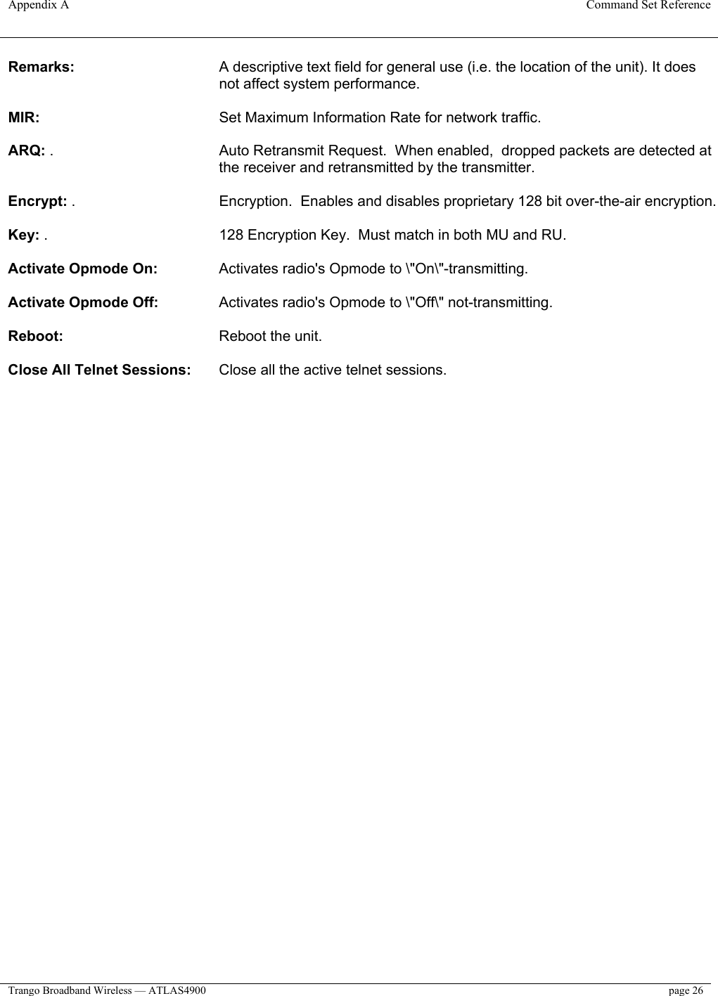 Appendix A  Command Set Reference  Trango Broadband Wireless — ATLAS4900  page 26   Remarks:   A descriptive text field for general use (i.e. the location of the unit). It does not affect system performance.   MIR:     Set Maximum Information Rate for network traffic.   ARQ: .   Auto Retransmit Request.  When enabled,  dropped packets are detected at the receiver and retransmitted by the transmitter.  Encrypt: .       Encryption.  Enables and disables proprietary 128 bit over-the-air encryption.  Key: .         128 Encryption Key.  Must match in both MU and RU.  Activate Opmode On:    Activates radio&apos;s Opmode to \&quot;On\&quot;-transmitting.   Activate Opmode Off:    Activates radio&apos;s Opmode to \&quot;Off\&quot; not-transmitting.   Reboot:       Reboot the unit.   Close All Telnet Sessions:   Close all the active telnet sessions.  