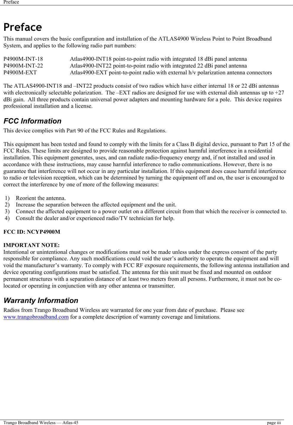 Preface    Trango Broadband Wireless — Atlas-45  page iii  Preface This manual covers the basic configuration and installation of the ATLAS4900 Wireless Point to Point Broadband System, and applies to the following radio part numbers:  P4900M-INT-18    Atlas4900-INT18 point-to-point radio with integrated 18 dBi panel antenna P4900M-INT-22    Atlas4900-INT22 point-to-point radio with integrated 22 dBi panel antenna P4900M-EXT    Atlas4900-EXT point-to-point radio with external h/v polarization antenna connectors  The ATLAS4900-INT18 and –INT22 products consist of two radios which have either internal 18 or 22 dBi antennas with electronically selectable polarization.  The –EXT radios are designed for use with external dish antennas up to +27 dBi gain.  All three products contain universal power adapters and mounting hardware for a pole.  This device requires professional installation and a license. FCC Information This device complies with Part 90 of the FCC Rules and Regulations.  This equipment has been tested and found to comply with the limits for a Class B digital device, pursuant to Part 15 of the FCC Rules. These limits are designed to provide reasonable protection against harmful interference in a residential installation. This equipment generates, uses, and can radiate radio-frequency energy and, if not installed and used in accordance with these instructions, may cause harmful interference to radio communications. However, there is no guarantee that interference will not occur in any particular installation. If this equipment does cause harmful interference to radio or television reception, which can be determined by turning the equipment off and on, the user is encouraged to correct the interference by one of more of the following measures:  1)  Reorient the antenna. 2)  Increase the separation between the affected equipment and the unit.  3)  Connect the affected equipment to a power outlet on a different circuit from that which the receiver is connected to.  4)  Consult the dealer and/or experienced radio/TV technician for help.  FCC ID: NCYP4900M  IMPORTANT NOTE: Intentional or unintentional changes or modifications must not be made unless under the express consent of the party responsible for compliance. Any such modifications could void the user’s authority to operate the equipment and will void the manufacturer’s warranty. To comply with FCC RF exposure requirements, the following antenna installation and device operating configurations must be satisfied. The antenna for this unit must be fixed and mounted on outdoor permanent structures with a separation distance of at least two meters from all persons. Furthermore, it must not be co-located or operating in conjunction with any other antenna or transmitter. Warranty Information Radios from Trango Broadband Wireless are warranted for one year from date of purchase.  Please see www.trangobroadband.com for a complete description of warranty coverage and limitations.