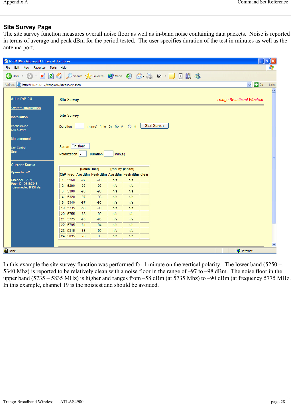 Appendix A  Command Set Reference  Trango Broadband Wireless — ATLAS4900  page 28   Site Survey Page The site survey function measures overall noise floor as well as in-band noise containing data packets.  Noise is reported in terms of average and peak dBm for the period tested.  The user specifies duration of the test in minutes as well as the antenna port.    In this example the site survey function was performed for 1 minute on the vertical polarity.  The lower band (5250 – 5340 Mhz) is reported to be relatively clean with a noise floor in the range of –97 to –98 dBm.  The noise floor in the upper band (5735 – 5835 MHz) is higher and ranges from –58 dBm (at 5735 Mhz) to –90 dBm (at frequency 5775 MHz.  In this example, channel 19 is the noisiest and should be avoided.    