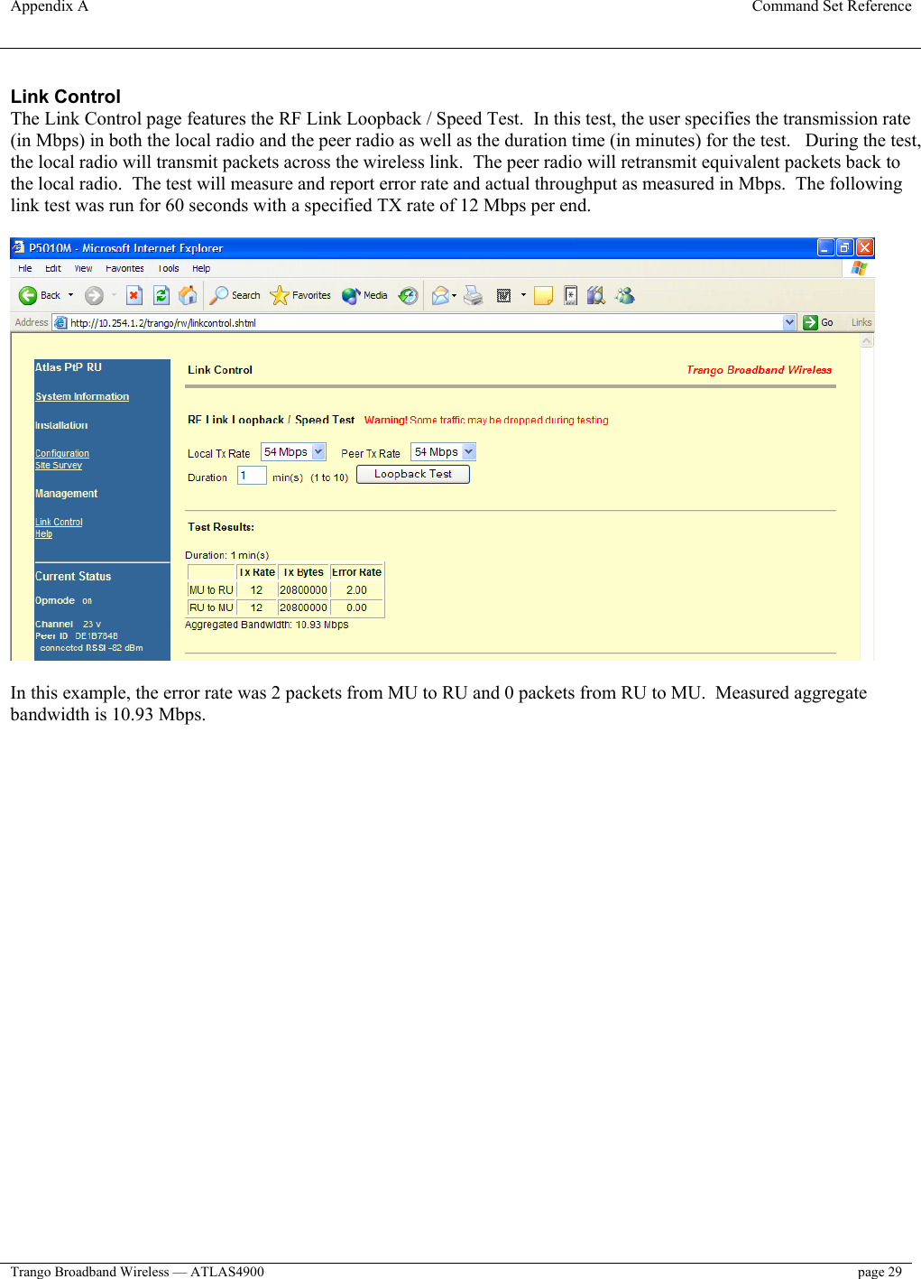 Appendix A  Command Set Reference  Trango Broadband Wireless — ATLAS4900  page 29   Link Control The Link Control page features the RF Link Loopback / Speed Test.  In this test, the user specifies the transmission rate (in Mbps) in both the local radio and the peer radio as well as the duration time (in minutes) for the test.   During the test, the local radio will transmit packets across the wireless link.  The peer radio will retransmit equivalent packets back to the local radio.  The test will measure and report error rate and actual throughput as measured in Mbps.  The following link test was run for 60 seconds with a specified TX rate of 12 Mbps per end.    In this example, the error rate was 2 packets from MU to RU and 0 packets from RU to MU.  Measured aggregate bandwidth is 10.93 Mbps. 