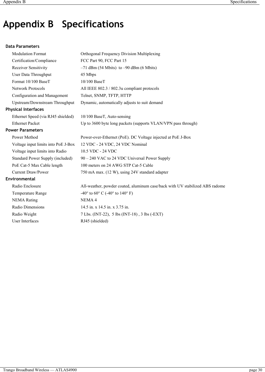 Appendix B  Specifications  Trango Broadband Wireless — ATLAS4900  page 30   Appendix B  Specifications   Data Parameters      Modulation Format   Orthogonal Frequency Division Multiplexing  Certification/Compliance   FCC Part 90, FCC Part 15  Receiver Sensitivity  –71 dBm (54 Mbits)  to –90 dBm (6 Mbits)  User Data Throughput   45 Mbps    Format 10/100 BaseT  10/100 BaseT    Network Protocols  All IEEE 802.3 / 802.3u compliant protocols  Configuration and Management   Telnet, SNMP, TFTP, HTTP  Upstream/Downstream Throughput   Dynamic, automatically adjusts to suit demand Physical Interfaces      Ethernet Speed (via RJ45 shielded)   10/100 BaseT, Auto-sensing  Ethernet Packet  Up to 3600 byte long packets (supports VLAN/VPN pass through) Power Parameters      Power Method   Power-over-Ethernet (PoE). DC Voltage injected at PoE J-Box  Voltage input limits into PoE J-Box   12 VDC - 24 VDC, 24 VDC Nominal  Voltage input limits into Radio   10.5 VDC - 24 VDC    Standard Power Supply (included)  90 – 240 VAC to 24 VDC Universal Power Supply    PoE Cat-5 Max Cable length   100 meters on 24 AWG STP Cat-5 Cable  Current Draw/Power   750 mA max. (12 W), using 24V standard adapter Environmental     Radio Enclosure   All-weather, powder coated, aluminum case/back with UV stabilized ABS radome  Temperature Range   -40° to 60° C (-40° to 140° F)  NEMA Rating   NEMA 4    Radio Dimensions   14.5 in. x 14.5 in. x 3.75 in.     Radio Weight   7 Lbs. (INT-22),  5 lbs (INT-18) , 3 lbs (-EXT)    User Interfaces   RJ45 (shielded)     