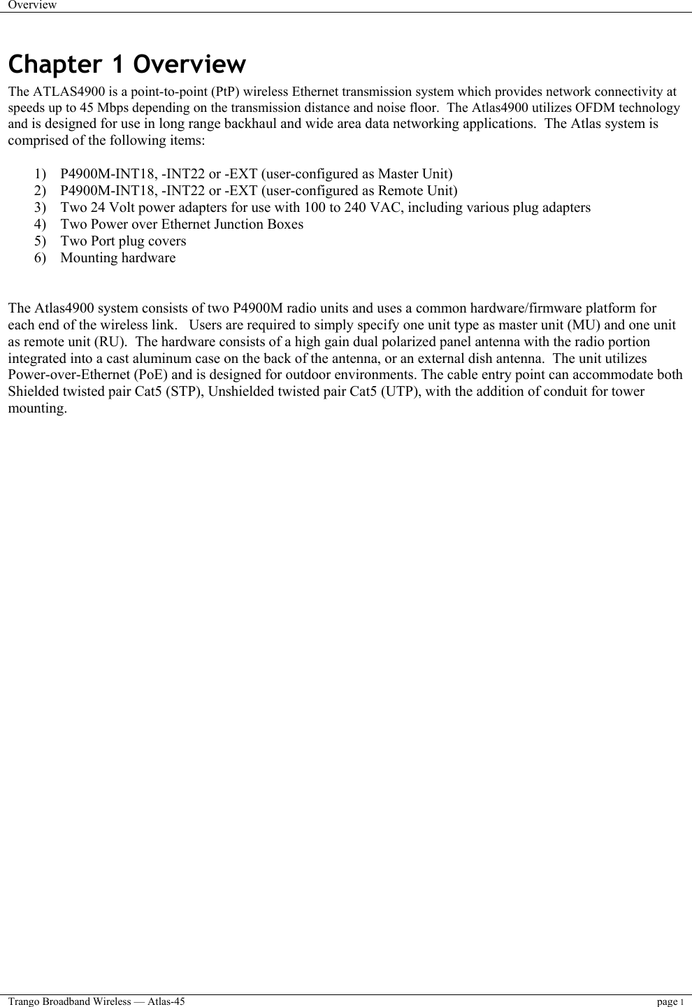 Overview    Trango Broadband Wireless — Atlas-45 page 1  Chapter 1 Overview The ATLAS4900 is a point-to-point (PtP) wireless Ethernet transmission system which provides network connectivity at speeds up to 45 Mbps depending on the transmission distance and noise floor.  The Atlas4900 utilizes OFDM technology and is designed for use in long range backhaul and wide area data networking applications.  The Atlas system is comprised of the following items:   1)  P4900M-INT18, -INT22 or -EXT (user-configured as Master Unit)  2)  P4900M-INT18, -INT22 or -EXT (user-configured as Remote Unit)  3)  Two 24 Volt power adapters for use with 100 to 240 VAC, including various plug adapters 4)  Two Power over Ethernet Junction Boxes 5)  Two Port plug covers 6) Mounting hardware   The Atlas4900 system consists of two P4900M radio units and uses a common hardware/firmware platform for each end of the wireless link.   Users are required to simply specify one unit type as master unit (MU) and one unit as remote unit (RU).  The hardware consists of a high gain dual polarized panel antenna with the radio portion integrated into a cast aluminum case on the back of the antenna, or an external dish antenna.  The unit utilizes Power-over-Ethernet (PoE) and is designed for outdoor environments. The cable entry point can accommodate both Shielded twisted pair Cat5 (STP), Unshielded twisted pair Cat5 (UTP), with the addition of conduit for tower mounting.      