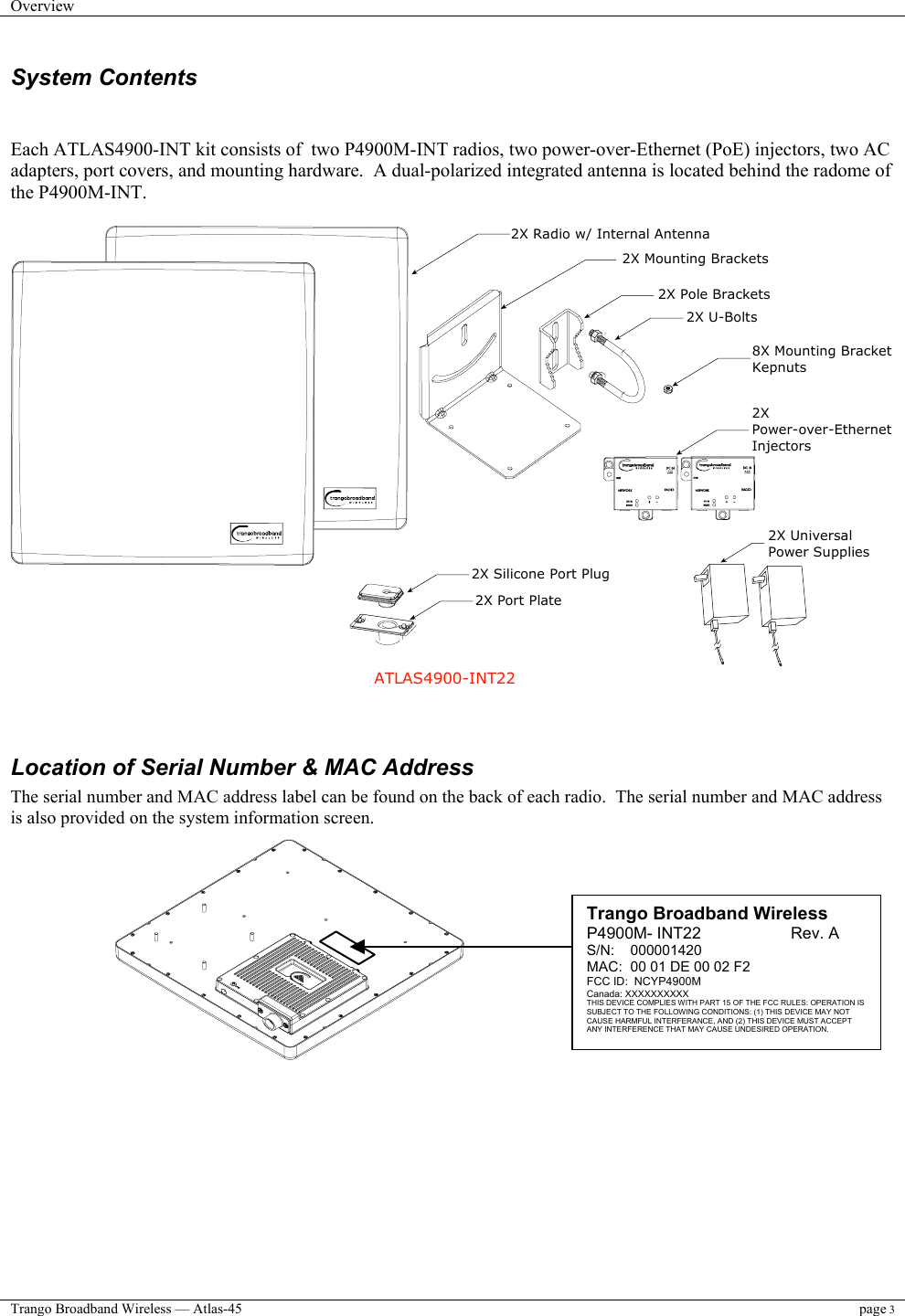 Overview    Trango Broadband Wireless — Atlas-45 page 3  System Contents   Each ATLAS4900-INT kit consists of  two P4900M-INT radios, two power-over-Ethernet (PoE) injectors, two AC adapters, port covers, and mounting hardware.  A dual-polarized integrated antenna is located behind the radome of the P4900M-INT.     ATLAS4900-INT22 2X Radio w/ Internal Antenna 2X Pole Brackets 2X U-Bolts 2X Power-over-EthernetInjectors2X UniversalPower Supplies8X Mounting BracketKepnuts2X Mounting Brackets 2X Silicone Port Plug2X Port Plate  Location of Serial Number &amp; MAC Address The serial number and MAC address label can be found on the back of each radio.  The serial number and MAC address  is also provided on the system information screen.            Trango Broadband Wireless P4900M- INT22                    Rev. A S/N:    000001420 MAC:  00 01 DE 00 02 F2 FCC ID:  NCYP4900M Canada: XXXXXXXXXX THIS DEVICE COMPLIES WITH PART 15 OF THE FCC RULES: OPERATION IS SUBJECT TO THE FOLLOWING CONDITIONS: (1) THIS DEVICE MAY NOT CAUSE HARMFUL INTERFERANCE, AND (2) THIS DEVICE MUST ACCEPT ANY INTERFERENCE THAT MAY CAUSE UNDESIRED OPERATION. 