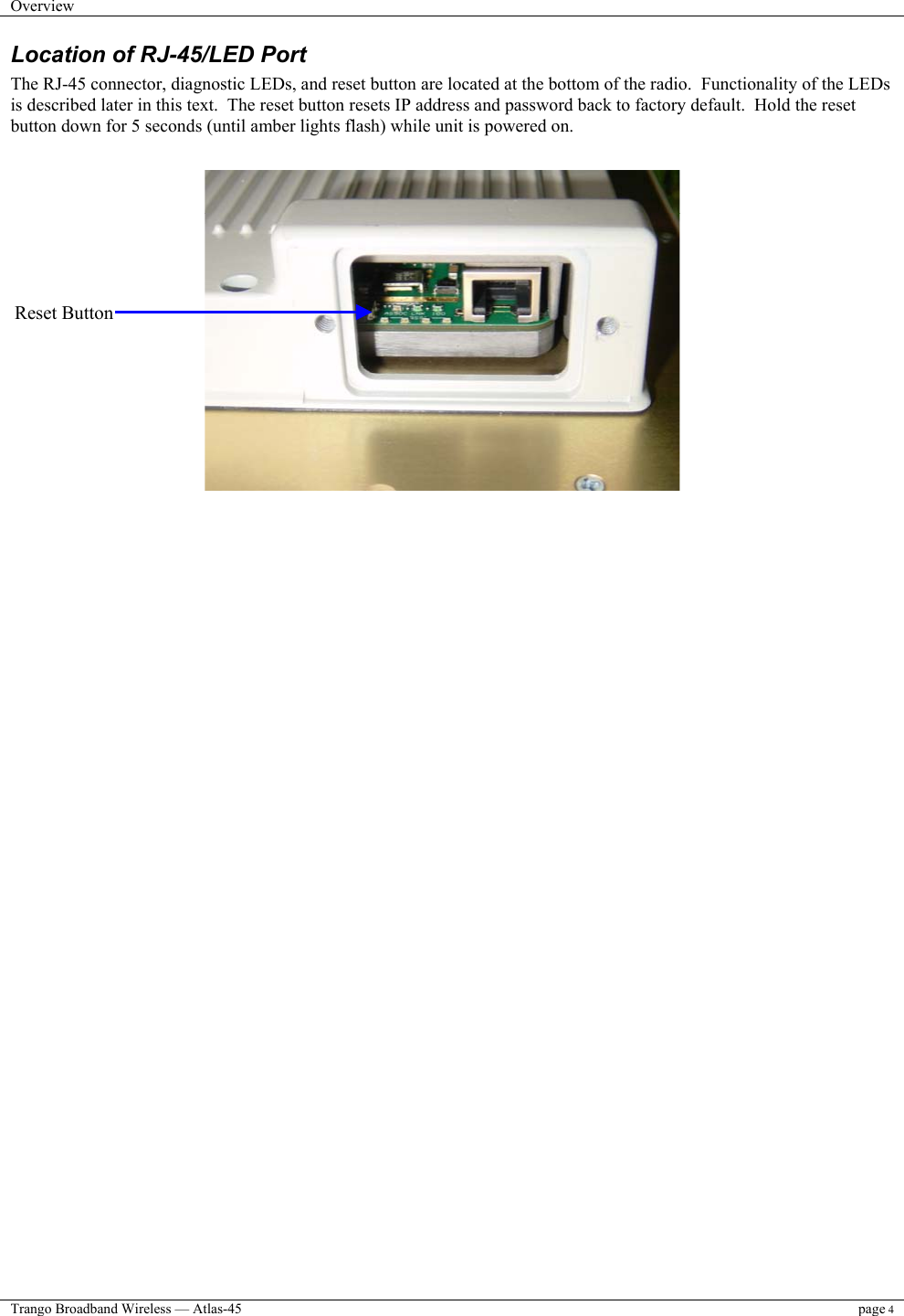 Overview    Trango Broadband Wireless — Atlas-45 page 4  Location of RJ-45/LED Port The RJ-45 connector, diagnostic LEDs, and reset button are located at the bottom of the radio.  Functionality of the LEDs is described later in this text.  The reset button resets IP address and password back to factory default.  Hold the reset button down for 5 seconds (until amber lights flash) while unit is powered on.                          Reset Button 