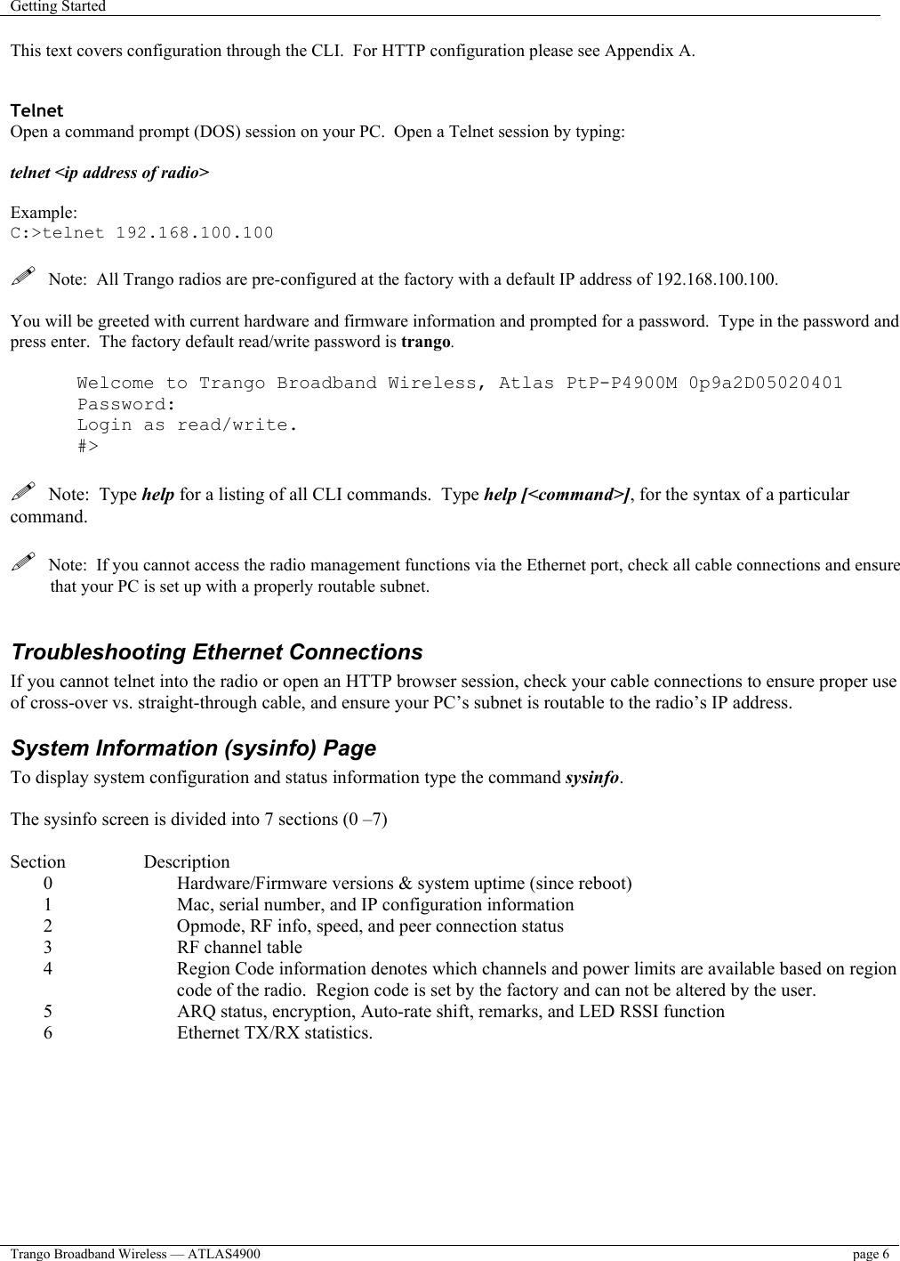 Getting Started    Trango Broadband Wireless — ATLAS4900  page 6   This text covers configuration through the CLI.  For HTTP configuration please see Appendix A.   Telnet Open a command prompt (DOS) session on your PC.  Open a Telnet session by typing:   telnet &lt;ip address of radio&gt;  Example: C:&gt;telnet 192.168.100.100    Note:  All Trango radios are pre-configured at the factory with a default IP address of 192.168.100.100.  You will be greeted with current hardware and firmware information and prompted for a password.  Type in the password and press enter.  The factory default read/write password is trango.    Welcome to Trango Broadband Wireless, Atlas PtP-P4900M 0p9a2D05020401 Password: Login as read/write. #&gt;    Note:  Type help for a listing of all CLI commands.  Type help [&lt;command&gt;], for the syntax of a particular command.    Note:  If you cannot access the radio management functions via the Ethernet port, check all cable connections and ensure that your PC is set up with a properly routable subnet.    Troubleshooting Ethernet Connections If you cannot telnet into the radio or open an HTTP browser session, check your cable connections to ensure proper use of cross-over vs. straight-through cable, and ensure your PC’s subnet is routable to the radio’s IP address.  System Information (sysinfo) Page To display system configuration and status information type the command sysinfo.  The sysinfo screen is divided into 7 sections (0 –7)  Section   Description 0  Hardware/Firmware versions &amp; system uptime (since reboot) 1  Mac, serial number, and IP configuration information 2  Opmode, RF info, speed, and peer connection status 3  RF channel table 4  Region Code information denotes which channels and power limits are available based on region code of the radio.  Region code is set by the factory and can not be altered by the user. 5  ARQ status, encryption, Auto-rate shift, remarks, and LED RSSI function 6  Ethernet TX/RX statistics.  