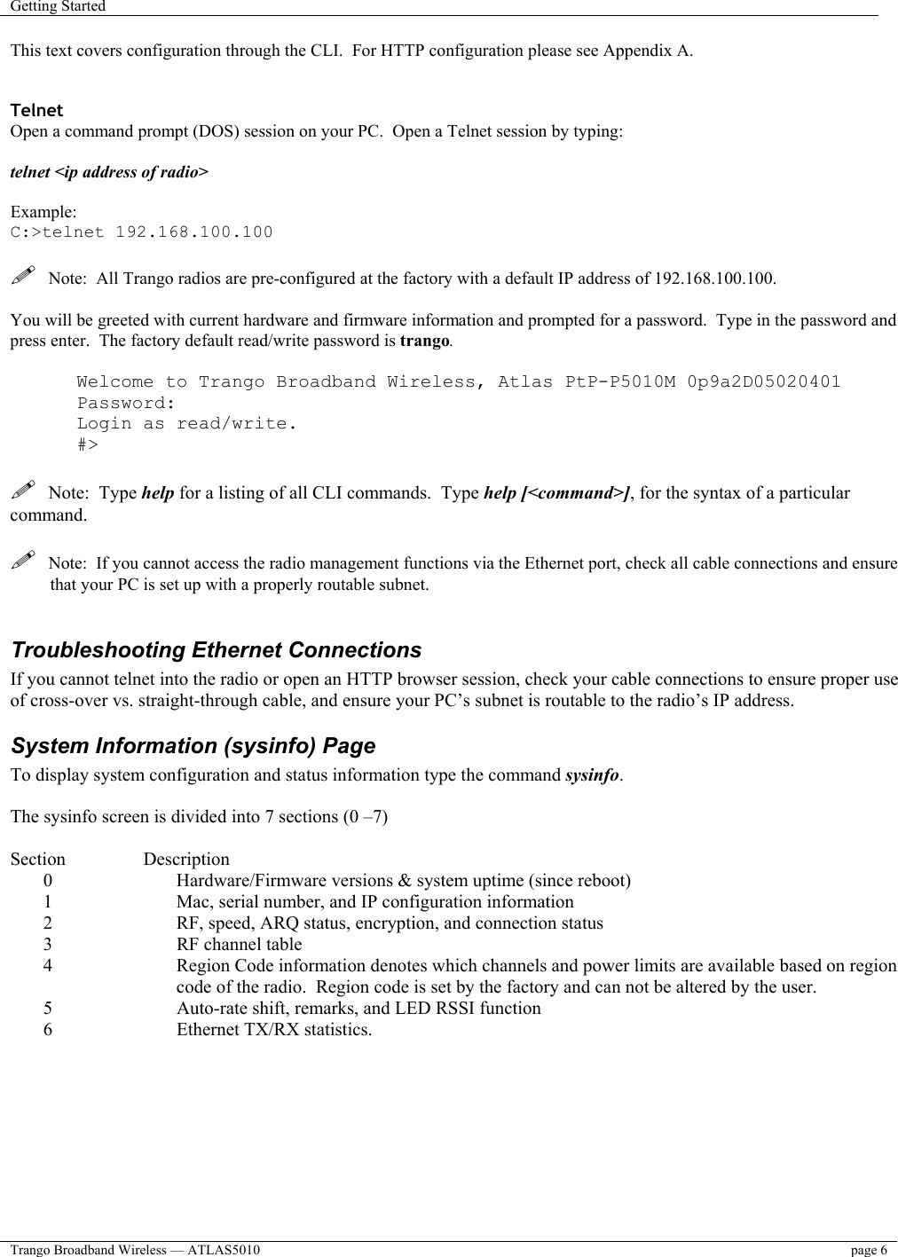 Getting Started    Trango Broadband Wireless — ATLAS5010  page 6   This text covers configuration through the CLI.  For HTTP configuration please see Appendix A.   Telnet Open a command prompt (DOS) session on your PC.  Open a Telnet session by typing:   telnet &lt;ip address of radio&gt;  Example: C:&gt;telnet 192.168.100.100    Note:  All Trango radios are pre-configured at the factory with a default IP address of 192.168.100.100.  You will be greeted with current hardware and firmware information and prompted for a password.  Type in the password and press enter.  The factory default read/write password is trango.    Welcome to Trango Broadband Wireless, Atlas PtP-P5010M 0p9a2D05020401 Password: Login as read/write. #&gt;    Note:  Type help for a listing of all CLI commands.  Type help [&lt;command&gt;], for the syntax of a particular command.    Note:  If you cannot access the radio management functions via the Ethernet port, check all cable connections and ensure that your PC is set up with a properly routable subnet.    Troubleshooting Ethernet Connections If you cannot telnet into the radio or open an HTTP browser session, check your cable connections to ensure proper use of cross-over vs. straight-through cable, and ensure your PC’s subnet is routable to the radio’s IP address.  System Information (sysinfo) Page To display system configuration and status information type the command sysinfo.  The sysinfo screen is divided into 7 sections (0 –7)  Section   Description 0  Hardware/Firmware versions &amp; system uptime (since reboot) 1  Mac, serial number, and IP configuration information 2  RF, speed, ARQ status, encryption, and connection status 3  RF channel table 4  Region Code information denotes which channels and power limits are available based on region code of the radio.  Region code is set by the factory and can not be altered by the user. 5  Auto-rate shift, remarks, and LED RSSI function 6  Ethernet TX/RX statistics.  