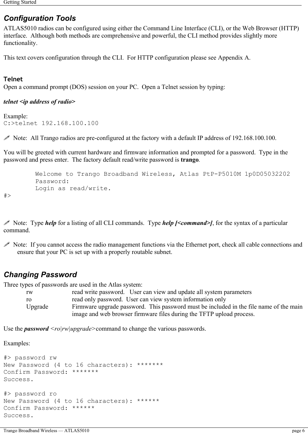 Getting Started    Trango Broadband Wireless — ATLAS5010  page 6   Configuration Tools ATLAS5010 radios can be configured using either the Command Line Interface (CLI), or the Web Browser (HTTP) interface.  Although both methods are comprehensive and powerful, the CLI method provides slightly more functionality.    This text covers configuration through the CLI.  For HTTP configuration please see Appendix A.   Telnet Open a command prompt (DOS) session on your PC.  Open a Telnet session by typing:   telnet &lt;ip address of radio&gt;  Example: C:&gt;telnet 192.168.100.100    Note:  All Trango radios are pre-configured at the factory with a default IP address of 192.168.100.100.  You will be greeted with current hardware and firmware information and prompted for a password.  Type in the password and press enter.  The factory default read/write password is trango.    Welcome to Trango Broadband Wireless, Atlas PtP-P5010M 1p0D05032202 Password: Login as read/write. #&gt;      Note:  Type help for a listing of all CLI commands.  Type help [&lt;command&gt;], for the syntax of a particular command.    Note:  If you cannot access the radio management functions via the Ethernet port, check all cable connections and ensure that your PC is set up with a properly routable subnet.    Changing Password Three types of passwords are used in the Atlas system: rw    read write password.   User can view and update all system parameters ro    read only password.  User can view system information only Upgrade   Firmware upgrade password.  This password must be included in the file name of the main  image and web browser firmware files during the TFTP upload process.  Use the password &lt;ro|rw|upgrade&gt;command to change the various passwords.    Examples:  #&gt; password rw New Password (4 to 16 characters): *******  Confirm Password: *******  Success.  #&gt; password ro  New Password (4 to 16 characters): ****** Confirm Password: ****** Success. 