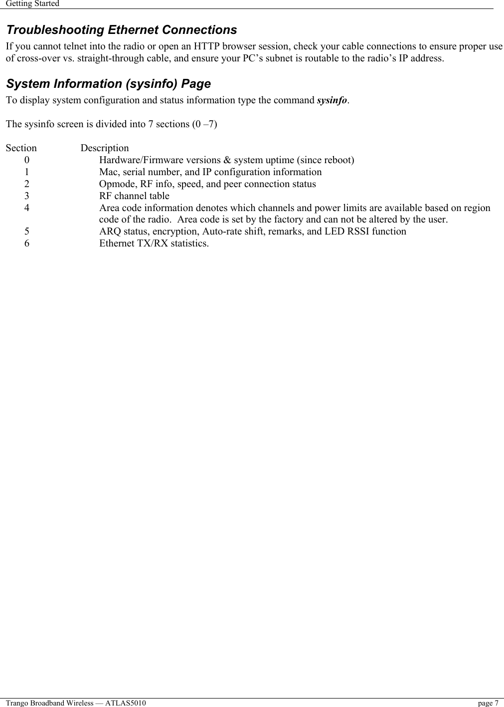 Getting Started    Trango Broadband Wireless — ATLAS5010  page 7   Troubleshooting Ethernet Connections If you cannot telnet into the radio or open an HTTP browser session, check your cable connections to ensure proper use of cross-over vs. straight-through cable, and ensure your PC’s subnet is routable to the radio’s IP address.  System Information (sysinfo) Page To display system configuration and status information type the command sysinfo.  The sysinfo screen is divided into 7 sections (0 –7)  Section   Description 0  Hardware/Firmware versions &amp; system uptime (since reboot) 1  Mac, serial number, and IP configuration information 2  Opmode, RF info, speed, and peer connection status 3  RF channel table 4  Area code information denotes which channels and power limits are available based on region code of the radio.  Area code is set by the factory and can not be altered by the user. 5  ARQ status, encryption, Auto-rate shift, remarks, and LED RSSI function 6  Ethernet TX/RX statistics.  