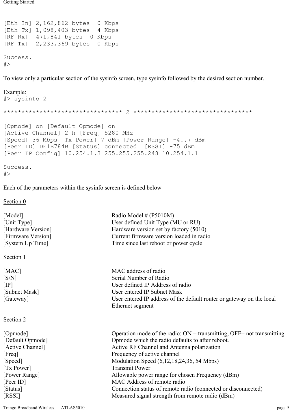 Getting Started    Trango Broadband Wireless — ATLAS5010  page 9    [Eth In] 2,162,862 bytes  0 Kbps [Eth Tx] 1,098,403 bytes  4 Kbps [RF Rx]  471,841 bytes  0 Kbps [RF Tx]  2,233,369 bytes  0 Kbps  Success. #&gt;  To view only a particular section of the sysinfo screen, type sysinfo followed by the desired section number.  Example: #&gt; sysinfo 2  ********************************* 2 *********************************  [Opmode] on [Default Opmode] on [Active Channel] 2 h [Freq] 5280 MHz [Speed] 36 Mbps [Tx Power] 7 dBm [Power Range] -4..7 dBm [Peer ID] DE1B784B [Status] connected  [RSSI] -75 dBm [Peer IP Config] 10.254.1.3 255.255.255.248 10.254.1.1  Success. #&gt;  Each of the parameters within the sysinfo screen is defined below  Section 0  [Model]      Radio Model # (P5010M) [Unit Type]         User defined Unit Type (MU or RU) [Hardware Version]       Hardware version set by factory (5010) [Firmware Version]       Current firmware version loaded in radio  [System Up Time]       Time since last reboot or power cycle  Section 1  [MAC]      MAC address of radio [S/N]     Serial Number of Radio      [IP]      User defined IP Address of radio [Subnet Mask]         User entered IP Subnet Mask [Gateway]   User entered IP address of the default router or gateway on the local Ethernet segment  Section 2  [Opmode]         Operation mode of the radio: ON = transmitting, OFF= not transmitting [Default Opmode]       Opmode which the radio defaults to after reboot.   [Active Channel]        Active RF Channel and Antenna polarization [Freq]      Frequency of active channel [Speed]      Modulation Speed (6,12,18,24,36, 54 Mbps) [Tx Power]     Transmit Power [Power Range]         Allowable power range for chosen Frequency (dBm) [Peer ID]         MAC Address of remote radio [Status]          Connection status of remote radio (connected or disconnected) [RSSI]           Measured signal strength from remote radio (dBm) 