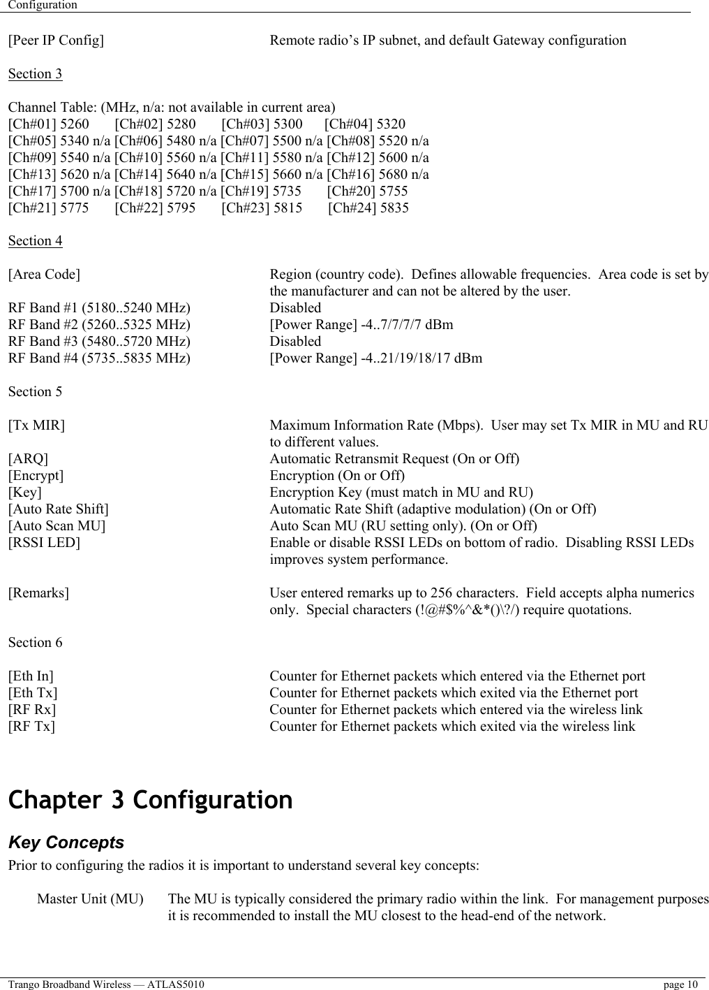 Configuration    Trango Broadband Wireless — ATLAS5010  page 10   [Peer IP Config]        Remote radio’s IP subnet, and default Gateway configuration  Section 3  Channel Table: (MHz, n/a: not available in current area) [Ch#01] 5260       [Ch#02] 5280       [Ch#03] 5300      [Ch#04] 5320 [Ch#05] 5340 n/a [Ch#06] 5480 n/a [Ch#07] 5500 n/a [Ch#08] 5520 n/a [Ch#09] 5540 n/a [Ch#10] 5560 n/a [Ch#11] 5580 n/a [Ch#12] 5600 n/a [Ch#13] 5620 n/a [Ch#14] 5640 n/a [Ch#15] 5660 n/a [Ch#16] 5680 n/a [Ch#17] 5700 n/a [Ch#18] 5720 n/a [Ch#19] 5735       [Ch#20] 5755 [Ch#21] 5775       [Ch#22] 5795       [Ch#23] 5815       [Ch#24] 5835  Section 4  [Area Code]   Region (country code).  Defines allowable frequencies.  Area code is set by the manufacturer and can not be altered by the user. RF Band #1 (5180..5240 MHz)     Disabled RF Band #2 (5260..5325 MHz)     [Power Range] -4..7/7/7/7 dBm RF Band #3 (5480..5720 MHz)     Disabled RF Band #4 (5735..5835 MHz)     [Power Range] -4..21/19/18/17 dBm  Section 5  [Tx MIR]   Maximum Information Rate (Mbps).  User may set Tx MIR in MU and RU to different values.   [ARQ]           Automatic Retransmit Request (On or Off) [Encrypt]     Encryption (On or Off) [Key]           Encryption Key (must match in MU and RU) [Auto Rate Shift]        Automatic Rate Shift (adaptive modulation) (On or Off) [Auto Scan MU]        Auto Scan MU (RU setting only). (On or Off) [RSSI LED]  Enable or disable RSSI LEDs on bottom of radio.  Disabling RSSI LEDs improves system performance.  [Remarks]   User entered remarks up to 256 characters.  Field accepts alpha numerics only.  Special characters (!@#$%^&amp;*()\?/) require quotations.  Section 6  [Eth In]   Counter for Ethernet packets which entered via the Ethernet port [Eth Tx]         Counter for Ethernet packets which exited via the Ethernet port [RF Rx]          Counter for Ethernet packets which entered via the wireless link [RF Tx]          Counter for Ethernet packets which exited via the wireless link   Chapter 3 Configuration  Key Concepts Prior to configuring the radios it is important to understand several key concepts:  Master Unit (MU)  The MU is typically considered the primary radio within the link.  For management purposes it is recommended to install the MU closest to the head-end of the network.  