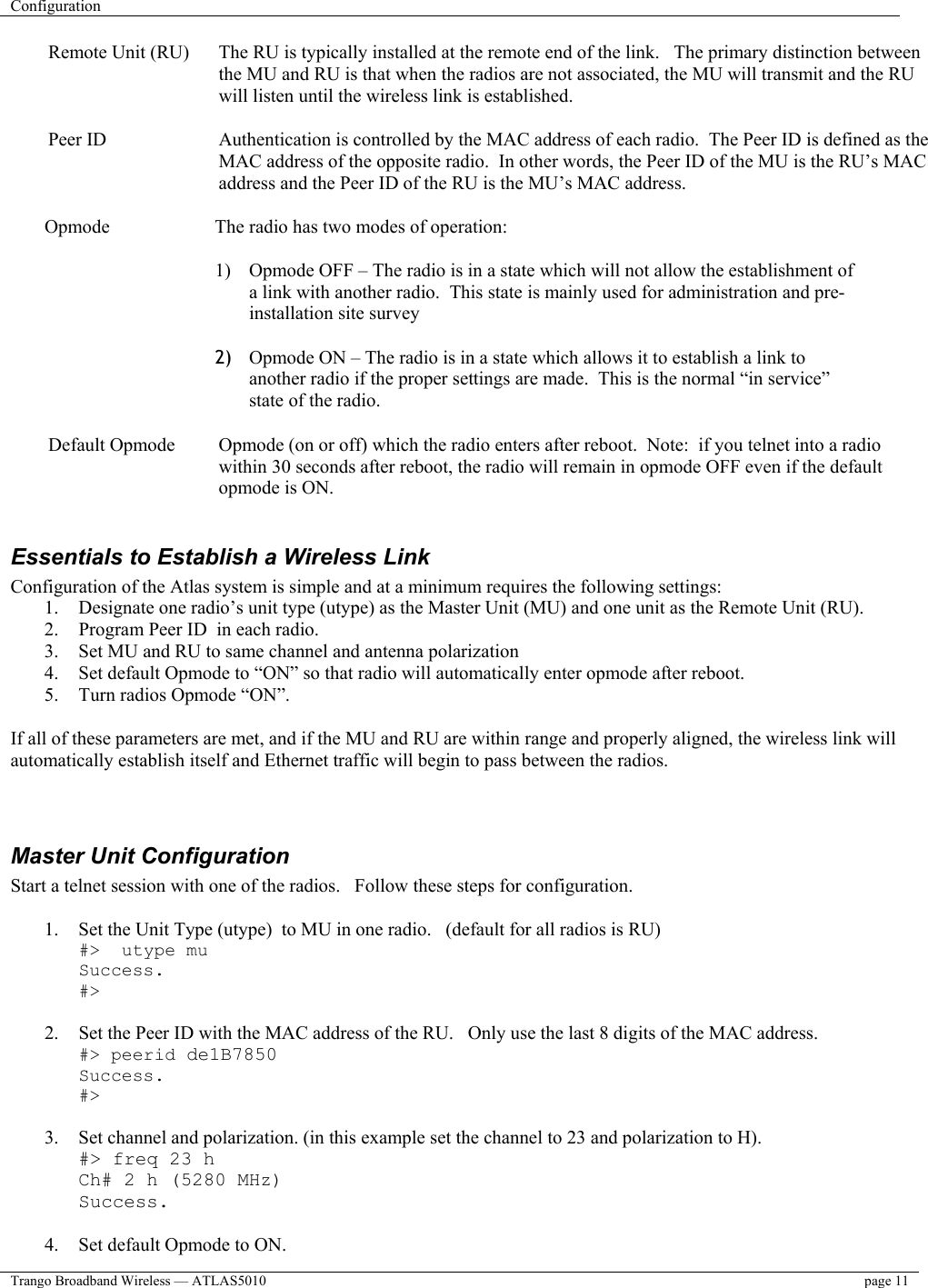 Configuration    Trango Broadband Wireless — ATLAS5010  page 11   Remote Unit (RU)  The RU is typically installed at the remote end of the link.   The primary distinction between the MU and RU is that when the radios are not associated, the MU will transmit and the RU will listen until the wireless link is established.  Peer ID  Authentication is controlled by the MAC address of each radio.  The Peer ID is defined as the MAC address of the opposite radio.  In other words, the Peer ID of the MU is the RU’s MAC address and the Peer ID of the RU is the MU’s MAC address.    Opmode    The radio has two modes of operation:  1)  Opmode OFF – The radio is in a state which will not allow the establishment of a link with another radio.  This state is mainly used for administration and pre-installation site survey  2)  Opmode ON – The radio is in a state which allows it to establish a link to another radio if the proper settings are made.  This is the normal “in service” state of the radio.  Default Opmode  Opmode (on or off) which the radio enters after reboot.  Note:  if you telnet into a radio within 30 seconds after reboot, the radio will remain in opmode OFF even if the default opmode is ON.  Essentials to Establish a Wireless Link Configuration of the Atlas system is simple and at a minimum requires the following settings: 1.  Designate one radio’s unit type (utype) as the Master Unit (MU) and one unit as the Remote Unit (RU).   2.  Program Peer ID  in each radio.   3.  Set MU and RU to same channel and antenna polarization 4.  Set default Opmode to “ON” so that radio will automatically enter opmode after reboot. 5.  Turn radios Opmode “ON”.    If all of these parameters are met, and if the MU and RU are within range and properly aligned, the wireless link will automatically establish itself and Ethernet traffic will begin to pass between the radios.     Master Unit Configuration Start a telnet session with one of the radios.   Follow these steps for configuration.  1.  Set the Unit Type (utype)  to MU in one radio.   (default for all radios is RU) #&gt;  utype mu Success. #&gt;  2.  Set the Peer ID with the MAC address of the RU.   Only use the last 8 digits of the MAC address. #&gt; peerid de1B7850 Success. #&gt;  3.  Set channel and polarization. (in this example set the channel to 23 and polarization to H). #&gt; freq 23 h Ch# 2 h (5280 MHz) Success.  4.  Set default Opmode to ON. 