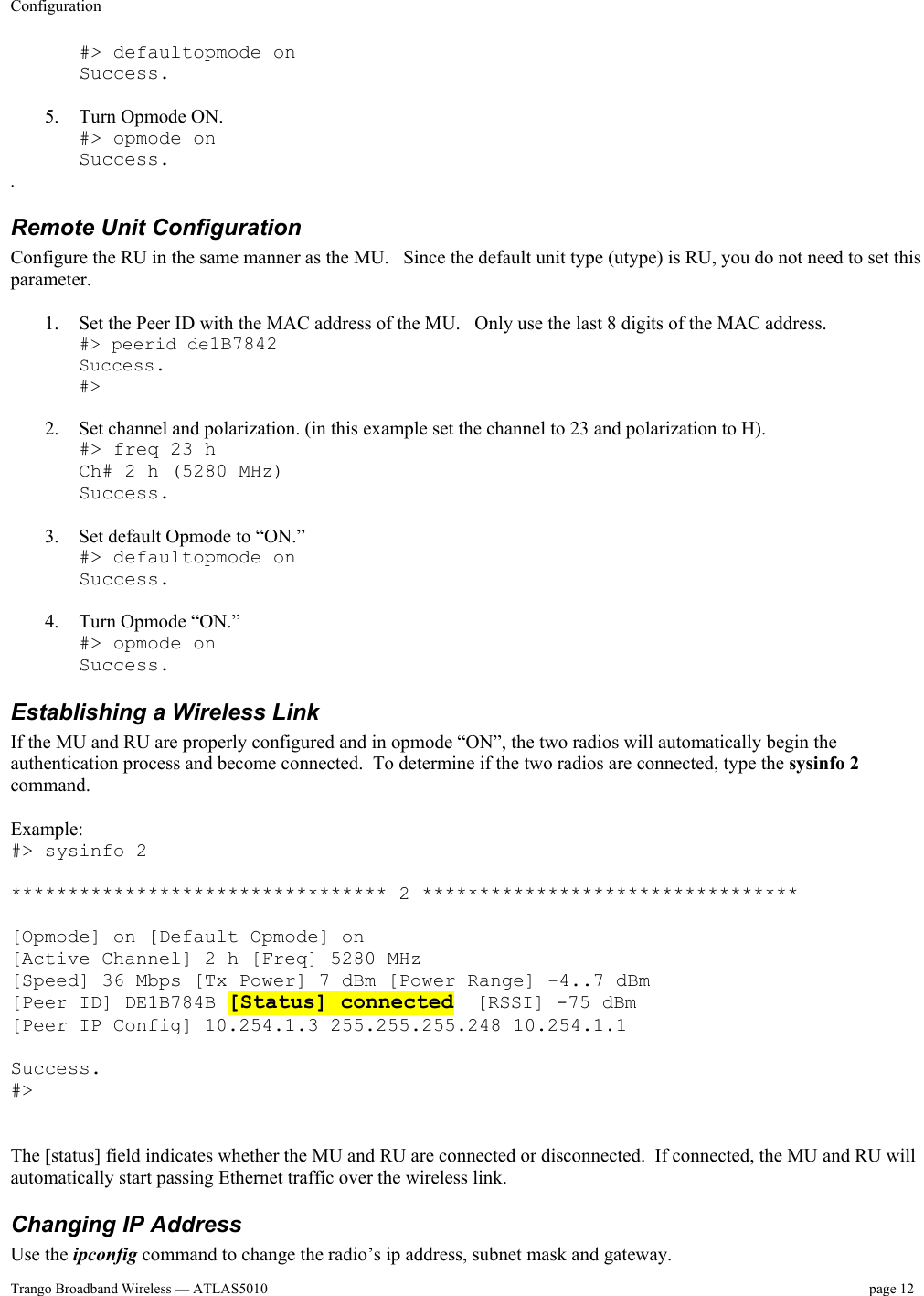 Configuration    Trango Broadband Wireless — ATLAS5010  page 12   #&gt; defaultopmode on Success.  5.  Turn Opmode ON. #&gt; opmode on Success. . Remote Unit Configuration  Configure the RU in the same manner as the MU.   Since the default unit type (utype) is RU, you do not need to set this parameter.  1.  Set the Peer ID with the MAC address of the MU.   Only use the last 8 digits of the MAC address. #&gt; peerid de1B7842 Success. #&gt;  2.  Set channel and polarization. (in this example set the channel to 23 and polarization to H). #&gt; freq 23 h Ch# 2 h (5280 MHz) Success.  3.  Set default Opmode to “ON.” #&gt; defaultopmode on Success.  4.  Turn Opmode “ON.” #&gt; opmode on Success. Establishing a Wireless Link If the MU and RU are properly configured and in opmode “ON”, the two radios will automatically begin the authentication process and become connected.  To determine if the two radios are connected, type the sysinfo 2 command.  Example: #&gt; sysinfo 2  ********************************* 2 *********************************  [Opmode] on [Default Opmode] on [Active Channel] 2 h [Freq] 5280 MHz [Speed] 36 Mbps [Tx Power] 7 dBm [Power Range] -4..7 dBm [Peer ID] DE1B784B [Status] connected  [RSSI] -75 dBm [Peer IP Config] 10.254.1.3 255.255.255.248 10.254.1.1  Success. #&gt;   The [status] field indicates whether the MU and RU are connected or disconnected.  If connected, the MU and RU will automatically start passing Ethernet traffic over the wireless link. Changing IP Address Use the ipconfig command to change the radio’s ip address, subnet mask and gateway.   