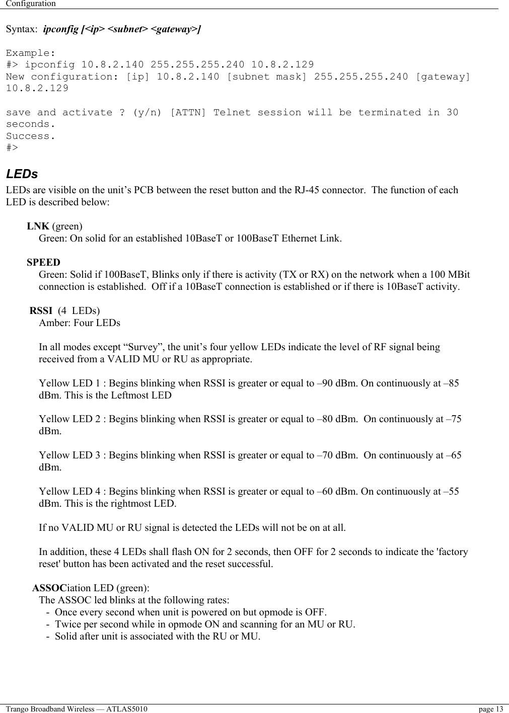 Configuration    Trango Broadband Wireless — ATLAS5010  page 13   Syntax:  ipconfig [&lt;ip&gt; &lt;subnet&gt; &lt;gateway&gt;]  Example: #&gt; ipconfig 10.8.2.140 255.255.255.240 10.8.2.129 New configuration: [ip] 10.8.2.140 [subnet mask] 255.255.255.240 [gateway] 10.8.2.129  save and activate ? (y/n) [ATTN] Telnet session will be terminated in 30 seconds. Success. #&gt; LEDs LEDs are visible on the unit’s PCB between the reset button and the RJ-45 connector.  The function of each LED is described below:  LNK (green) Green: On solid for an established 10BaseT or 100BaseT Ethernet Link.   SPEED Green: Solid if 100BaseT, Blinks only if there is activity (TX or RX) on the network when a 100 MBit connection is established.  Off if a 10BaseT connection is established or if there is 10BaseT activity.   RSSI  (4  LEDs) Amber: Four LEDs   In all modes except “Survey”, the unit’s four yellow LEDs indicate the level of RF signal being received from a VALID MU or RU as appropriate.  Yellow LED 1 : Begins blinking when RSSI is greater or equal to –90 dBm. On continuously at –85 dBm. This is the Leftmost LED  Yellow LED 2 : Begins blinking when RSSI is greater or equal to –80 dBm.  On continuously at –75 dBm.  Yellow LED 3 : Begins blinking when RSSI is greater or equal to –70 dBm.  On continuously at –65 dBm.  Yellow LED 4 : Begins blinking when RSSI is greater or equal to –60 dBm. On continuously at –55 dBm. This is the rightmost LED.  If no VALID MU or RU signal is detected the LEDs will not be on at all.   In addition, these 4 LEDs shall flash ON for 2 seconds, then OFF for 2 seconds to indicate the &apos;factory reset&apos; button has been activated and the reset successful.    ASSOCiation LED (green): The ASSOC led blinks at the following rates:  -  Once every second when unit is powered on but opmode is OFF.  -  Twice per second while in opmode ON and scanning for an MU or RU.  -  Solid after unit is associated with the RU or MU. 