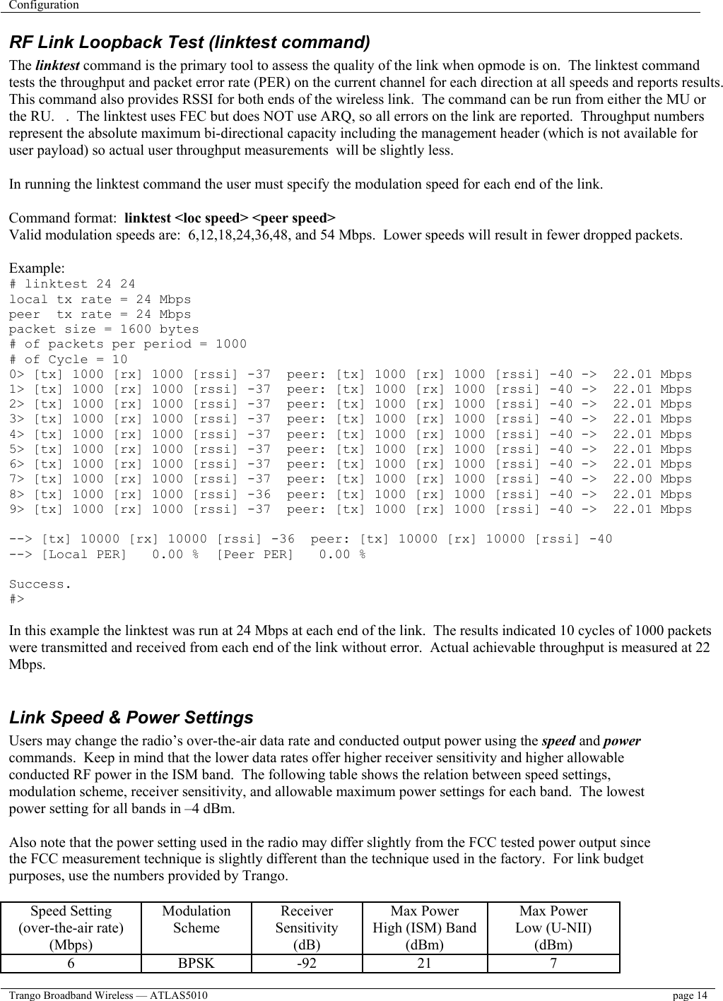 Configuration    Trango Broadband Wireless — ATLAS5010  page 14   RF Link Loopback Test (linktest command) The linktest command is the primary tool to assess the quality of the link when opmode is on.  The linktest command tests the throughput and packet error rate (PER) on the current channel for each direction at all speeds and reports results.  This command also provides RSSI for both ends of the wireless link.  The command can be run from either the MU or the RU.   .  The linktest uses FEC but does NOT use ARQ, so all errors on the link are reported.  Throughput numbers represent the absolute maximum bi-directional capacity including the management header (which is not available for user payload) so actual user throughput measurements  will be slightly less.  In running the linktest command the user must specify the modulation speed for each end of the link.  Command format:  linktest &lt;loc speed&gt; &lt;peer speed&gt; Valid modulation speeds are:  6,12,18,24,36,48, and 54 Mbps.  Lower speeds will result in fewer dropped packets.  Example: # linktest 24 24 local tx rate = 24 Mbps peer  tx rate = 24 Mbps packet size = 1600 bytes # of packets per period = 1000 # of Cycle = 10 0&gt; [tx] 1000 [rx] 1000 [rssi] -37  peer: [tx] 1000 [rx] 1000 [rssi] -40 -&gt;  22.01 Mbps 1&gt; [tx] 1000 [rx] 1000 [rssi] -37  peer: [tx] 1000 [rx] 1000 [rssi] -40 -&gt;  22.01 Mbps 2&gt; [tx] 1000 [rx] 1000 [rssi] -37  peer: [tx] 1000 [rx] 1000 [rssi] -40 -&gt;  22.01 Mbps 3&gt; [tx] 1000 [rx] 1000 [rssi] -37  peer: [tx] 1000 [rx] 1000 [rssi] -40 -&gt;  22.01 Mbps 4&gt; [tx] 1000 [rx] 1000 [rssi] -37  peer: [tx] 1000 [rx] 1000 [rssi] -40 -&gt;  22.01 Mbps 5&gt; [tx] 1000 [rx] 1000 [rssi] -37  peer: [tx] 1000 [rx] 1000 [rssi] -40 -&gt;  22.01 Mbps 6&gt; [tx] 1000 [rx] 1000 [rssi] -37  peer: [tx] 1000 [rx] 1000 [rssi] -40 -&gt;  22.01 Mbps 7&gt; [tx] 1000 [rx] 1000 [rssi] -37  peer: [tx] 1000 [rx] 1000 [rssi] -40 -&gt;  22.00 Mbps 8&gt; [tx] 1000 [rx] 1000 [rssi] -36  peer: [tx] 1000 [rx] 1000 [rssi] -40 -&gt;  22.01 Mbps 9&gt; [tx] 1000 [rx] 1000 [rssi] -37  peer: [tx] 1000 [rx] 1000 [rssi] -40 -&gt;  22.01 Mbps  --&gt; [tx] 10000 [rx] 10000 [rssi] -36  peer: [tx] 10000 [rx] 10000 [rssi] -40 --&gt; [Local PER]   0.00 %  [Peer PER]   0.00 %  Success. #&gt;  In this example the linktest was run at 24 Mbps at each end of the link.  The results indicated 10 cycles of 1000 packets were transmitted and received from each end of the link without error.  Actual achievable throughput is measured at 22 Mbps.  Link Speed &amp; Power Settings Users may change the radio’s over-the-air data rate and conducted output power using the speed and power commands.  Keep in mind that the lower data rates offer higher receiver sensitivity and higher allowable conducted RF power in the ISM band.  The following table shows the relation between speed settings, modulation scheme, receiver sensitivity, and allowable maximum power settings for each band.  The lowest power setting for all bands in –4 dBm.  Also note that the power setting used in the radio may differ slightly from the FCC tested power output since the FCC measurement technique is slightly different than the technique used in the factory.  For link budget purposes, use the numbers provided by Trango.  Speed Setting (over-the-air rate) (Mbps) Modulation Scheme Receiver Sensitivity (dB) Max Power  High (ISM) Band (dBm) Max Power Low (U-NII) (dBm) 6 BPSK -92 21  7 