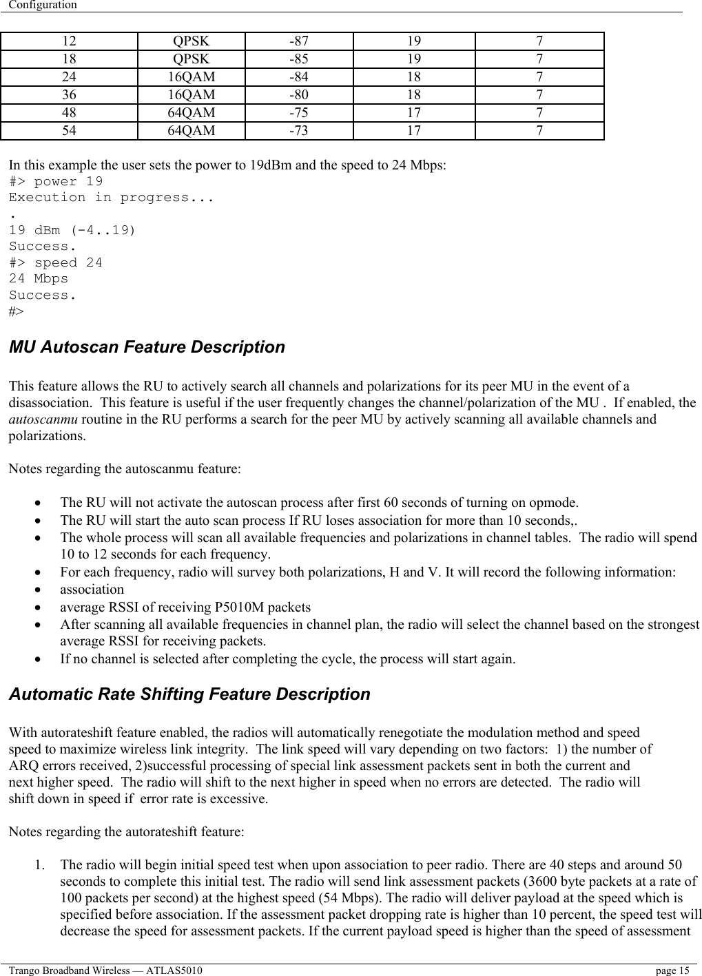 Configuration    Trango Broadband Wireless — ATLAS5010  page 15   12 QPSK -87 19  7 18 QPSK -85 19  7 24 16QAM -84  18  7 36 16QAM -80  18  7 48 64QAM -75  17  7 54 64QAM -73  17  7  In this example the user sets the power to 19dBm and the speed to 24 Mbps: #&gt; power 19 Execution in progress... . 19 dBm (-4..19) Success. #&gt; speed 24 24 Mbps Success. #&gt; MU Autoscan Feature Description  This feature allows the RU to actively search all channels and polarizations for its peer MU in the event of a disassociation.  This feature is useful if the user frequently changes the channel/polarization of the MU .  If enabled, the autoscanmu routine in the RU performs a search for the peer MU by actively scanning all available channels and polarizations.    Notes regarding the autoscanmu feature:  •  The RU will not activate the autoscan process after first 60 seconds of turning on opmode. •  The RU will start the auto scan process If RU loses association for more than 10 seconds,. •  The whole process will scan all available frequencies and polarizations in channel tables.  The radio will spend 10 to 12 seconds for each frequency. •  For each frequency, radio will survey both polarizations, H and V. It will record the following information: •  association •  average RSSI of receiving P5010M packets •  After scanning all available frequencies in channel plan, the radio will select the channel based on the strongest average RSSI for receiving packets. •  If no channel is selected after completing the cycle, the process will start again. Automatic Rate Shifting Feature Description  With autorateshift feature enabled, the radios will automatically renegotiate the modulation method and speed speed to maximize wireless link integrity.  The link speed will vary depending on two factors:  1) the number of ARQ errors received, 2)successful processing of special link assessment packets sent in both the current and next higher speed.  The radio will shift to the next higher in speed when no errors are detected.  The radio will shift down in speed if  error rate is excessive.   Notes regarding the autorateshift feature:  1.  The radio will begin initial speed test when upon association to peer radio. There are 40 steps and around 50 seconds to complete this initial test. The radio will send link assessment packets (3600 byte packets at a rate of 100 packets per second) at the highest speed (54 Mbps). The radio will deliver payload at the speed which is specified before association. If the assessment packet dropping rate is higher than 10 percent, the speed test will decrease the speed for assessment packets. If the current payload speed is higher than the speed of assessment 