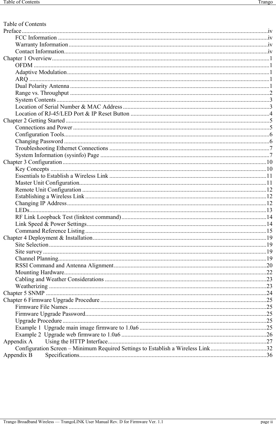 Table of Contents  Trango  Trango Broadband Wireless — TrangoLINK User Manual Rev. D for Firmware Ver. 1.1  page ii  Table of Contents Preface...................................................................................................................................................................iv FCC Information ...........................................................................................................................................iv Warranty Information....................................................................................................................................iv Contact Information.......................................................................................................................................iv Chapter 1 Overview................................................................................................................................................1 OFDM ............................................................................................................................................................1 Adaptive Modulation......................................................................................................................................1 ARQ ...............................................................................................................................................................1 Dual Polarity Antenna ....................................................................................................................................1 Range vs. Throughput ....................................................................................................................................2 System Contents .............................................................................................................................................3 Location of Serial Number &amp; MAC Address .................................................................................................3 Location of RJ-45/LED Port &amp; IP Reset Button ............................................................................................4 Chapter 2 Getting Started .......................................................................................................................................5 Connections and Power ..................................................................................................................................5 Configuration Tools........................................................................................................................................6 Changing Password ........................................................................................................................................6 Troubleshooting Ethernet Connections ..........................................................................................................7 System Information (sysinfo) Page ................................................................................................................7 Chapter 3 Configuration .......................................................................................................................................10 Key Concepts ...............................................................................................................................................10 Essentials to Establish a Wireless Link ........................................................................................................11 Master Unit Configuration............................................................................................................................11 Remote Unit Configuration ..........................................................................................................................12 Establishing a Wireless Link ........................................................................................................................12 Changing IP Address....................................................................................................................................12 LEDs.............................................................................................................................................................13 RF Link Loopback Test (linktest command)................................................................................................14 Link Speed &amp; Power Settings.......................................................................................................................14 Command Reference Listing........................................................................................................................15 Chapter 4 Deployment &amp; Installation...................................................................................................................19 Site Selection................................................................................................................................................19 Site survey ....................................................................................................................................................19 Channel Planning..........................................................................................................................................19 RSSI Command and Antenna Alignment.....................................................................................................20 Mounting Hardware......................................................................................................................................22 Cabling and Weather Considerations ...........................................................................................................23 Weatherizing ................................................................................................................................................23 Chapter 5 SNMP ..................................................................................................................................................24 Chapter 6 Firmware Upgrade Procedure ..............................................................................................................25 Firmware File Names ...................................................................................................................................25 Firmware Upgrade Password........................................................................................................................25 Upgrade Procedure .......................................................................................................................................25 Example 1  Upgrade main image firmware to 1.0a6 ....................................................................................25 Example 2  Upgrade web firmware to 1.0a6 ................................................................................................26 Appendix A  Using the HTTP Interface.........................................................................................................27 Configuration Screen – Minimum Required Settings to Establish a Wireless Link.....................................32 Appendix B  Specifications............................................................................................................................36  