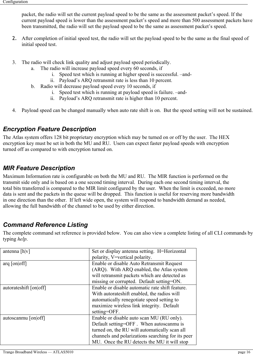 Configuration    Trango Broadband Wireless — ATLAS5010  page 16   packet, the radio will set the current payload speed to be the same as the assessment packet’s speed. If the current payload speed is lower than the assessment packet’s speed and more than 500 assessment packets have been transmitted, the radio will set the payload speed to be the same as assessment packet’s speed.   2.  After completion of initial speed test, the radio will set the payload speed to be the same as the final speed of initial speed test.   3.  The radio will check link quality and adjust payload speed periodically. a.  The radio will increase payload speed every 60 seconds, if i.  Speed test which is running at higher speed is successful. –and- ii.  Payload’s ARQ retransmit rate is less than 10 percent. b.  Radio will decrease payload speed every 10 seconds, if i.  Speed test which is running at payload speed is failure. –and- ii.  Payload’s ARQ retransmit rate is higher than 10 percent.  4.  Payload speed can be changed manually when auto rate shift is on.  But the speed setting will not be sustained.  Encryption Feature Description The Atlas system offers 128 bit proprietary encryption which may be turned on or off by the user.  The HEX encryption key must be set in both the MU and RU.  Users can expect faster payload speeds with encryption turned off as compared to with encryption turned on.  MIR Feature Description Maximum Information rate is configurable on both the MU and RU.  The MIR function is performed on the transmit side only and is based on a one second timing interval.  During each one second timing interval, the total bits transferred is compared to the MIR limit configured by the user.  When the limit is exceeded, no more data is sent and the packets in the queue will be dropped.  This function is useful for reserving more bandwidth in one direction than the other.  If left wide open, the system will respond to bandwidth demand as needed, allowing the full bandwidth of the channel to be used by either direction.  Command Reference Listing The complete command set reference is provided below.  You can also view a complete listing of all CLI commands by typing help.  antenna [h|v]  Set or display antenna setting.  H=Horizontal polarity, V=vertical polarity.  arq [on|off]  Enable or disable Auto Retransmit Request (ARQ).  With ARQ enabled, the Atlas system will retransmit packets which are detected as missing or corrupted.  Default setting=ON. autorateshift [on|off]  Enable or disable automatic rate shift feature.  With autorateshift enabled, the radios will automatically renegotiate speed setting to maximize wireless link integrity.  Default setting=OFF. autoscanmu [on|off]                                   Enable or disable auto scan MU (RU only).   Default setting=OFF .  When autoscanmu is turned on, the RU will automatically scan all channels and polarizations searching for its peer MU.  Once the RU detects the MU it will stop 