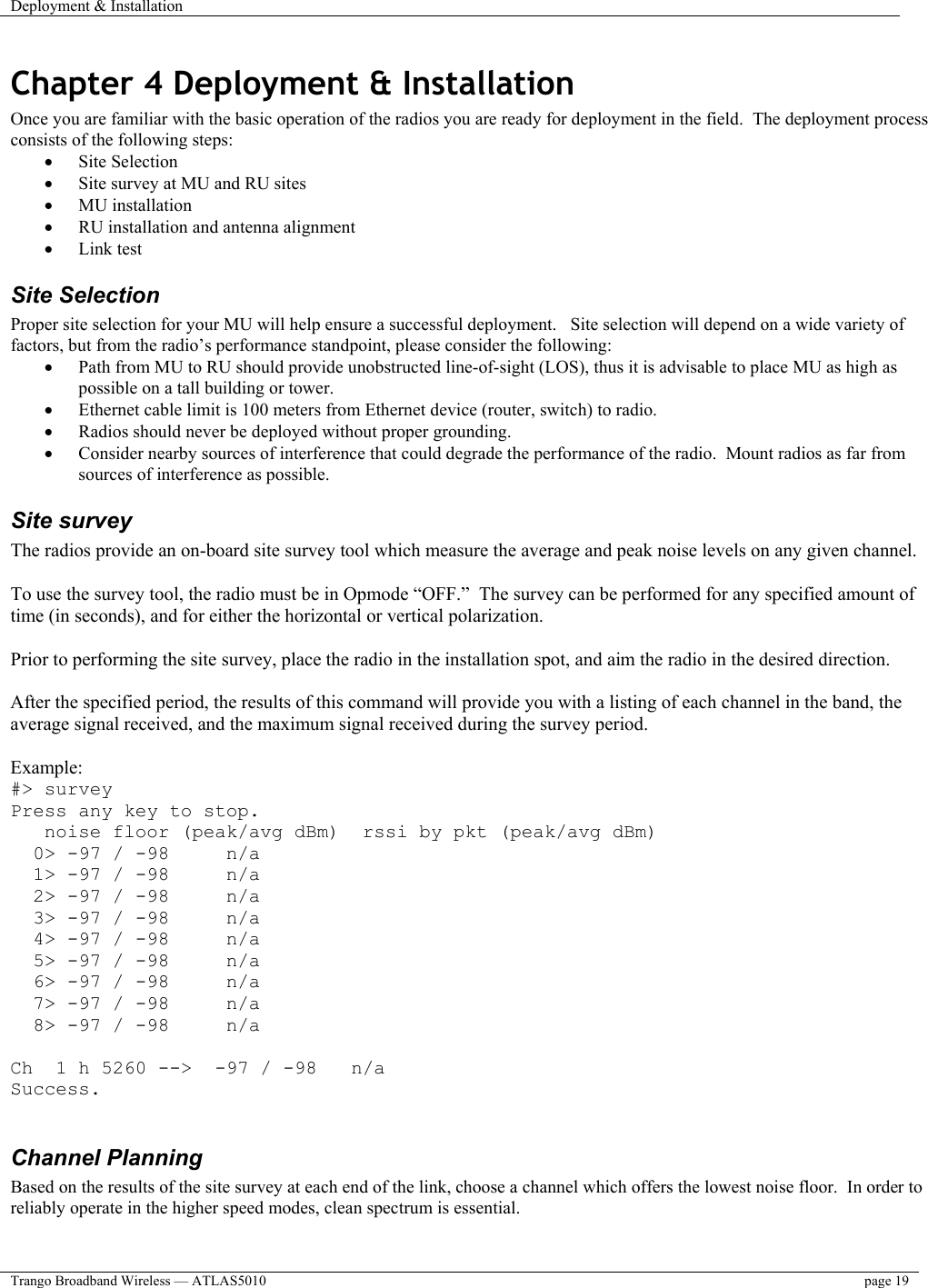 Deployment &amp; Installation    Trango Broadband Wireless — ATLAS5010  page 19   Chapter 4 Deployment &amp; Installation Once you are familiar with the basic operation of the radios you are ready for deployment in the field.  The deployment process consists of the following steps:  •  Site Selection •  Site survey at MU and RU sites •  MU installation •  RU installation and antenna alignment •  Link test  Site Selection Proper site selection for your MU will help ensure a successful deployment.   Site selection will depend on a wide variety of factors, but from the radio’s performance standpoint, please consider the following: •  Path from MU to RU should provide unobstructed line-of-sight (LOS), thus it is advisable to place MU as high as possible on a tall building or tower. •  Ethernet cable limit is 100 meters from Ethernet device (router, switch) to radio. •  Radios should never be deployed without proper grounding. •  Consider nearby sources of interference that could degrade the performance of the radio.  Mount radios as far from sources of interference as possible. Site survey The radios provide an on-board site survey tool which measure the average and peak noise levels on any given channel.  To use the survey tool, the radio must be in Opmode “OFF.”  The survey can be performed for any specified amount of time (in seconds), and for either the horizontal or vertical polarization.    Prior to performing the site survey, place the radio in the installation spot, and aim the radio in the desired direction.  After the specified period, the results of this command will provide you with a listing of each channel in the band, the average signal received, and the maximum signal received during the survey period.  Example: #&gt; survey Press any key to stop.    noise floor (peak/avg dBm)  rssi by pkt (peak/avg dBm)   0&gt; -97 / -98     n/a   1&gt; -97 / -98     n/a   2&gt; -97 / -98     n/a   3&gt; -97 / -98     n/a   4&gt; -97 / -98     n/a   5&gt; -97 / -98     n/a   6&gt; -97 / -98     n/a   7&gt; -97 / -98     n/a   8&gt; -97 / -98     n/a  Ch  1 h 5260 --&gt;  -97 / -98   n/a Success.  Channel Planning  Based on the results of the site survey at each end of the link, choose a channel which offers the lowest noise floor.  In order to reliably operate in the higher speed modes, clean spectrum is essential.    