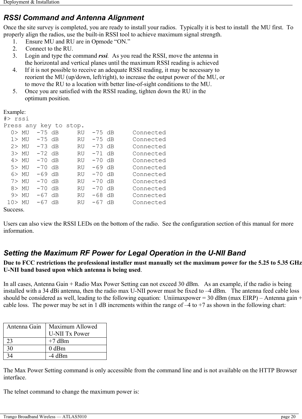 Deployment &amp; Installation    Trango Broadband Wireless — ATLAS5010  page 20   RSSI Command and Antenna Alignment Once the site survey is completed, you are ready to install your radios.  Typically it is best to install  the MU first.  To properly align the radios, use the built-in RSSI tool to achieve maximum signal strength.   1.  Ensure MU and RU are in Opmode “ON.” 2.  Connect to the RU. 3.  Login and type the command rssi.  As you read the RSSI, move the antenna in the horizontal and vertical planes until the maximum RSSI reading is achieved 4.  If it is not possible to receive an adequate RSSI reading, it may be necessary to reorient the MU (up/down, left/right), to increase the output power of the MU, or to move the RU to a location with better line-of-sight conditions to the MU. 5.  Once you are satisfied with the RSSI reading, tighten down the RU in the optimum position.    Example: #&gt; rssi Press any key to stop.   0&gt; MU  -75 dB     RU  -75 dB     Connected   1&gt; MU  -75 dB     RU  -75 dB     Connected   2&gt; MU  -73 dB     RU  -73 dB     Connected   3&gt; MU  -72 dB     RU  -71 dB     Connected   4&gt; MU  -70 dB     RU  -70 dB     Connected   5&gt; MU  -70 dB     RU  -69 dB     Connected   6&gt; MU  -69 dB     RU  -70 dB     Connected   7&gt; MU  -70 dB     RU  -70 dB     Connected   8&gt; MU  -70 dB     RU  -70 dB     Connected   9&gt; MU  -67 dB     RU  -68 dB     Connected  10&gt; MU  -67 dB     RU  -67 dB     Connected Success.  Users can also view the RSSI LEDs on the bottom of the radio.  See the configuration section of this manual for more information.   Setting the Maximum RF Power for Legal Operation in the U-NII Band Due to FCC restrictions the professional installer must manually set the maximum power for the 5.25 to 5.35 GHz U-NII band based upon which antenna is being used.  In all cases, Antenna Gain + Radio Max Power Setting can not exceed 30 dBm.   As an example, if the radio is being installed with a 34 dBi antenna, then the radio max U-NII power must be fixed to –4 dBm.   The antenna feed cable loss should be considered as well, leading to the following equation:  Uniimaxpower = 30 dBm (max EIRP) – Antenna gain + cable loss.  The power may be set in 1 dB increments within the range of –4 to +7 as shown in the following chart:    Antenna Gain  Maximum Allowed U-NII Tx Power 23 +7 dBm 30 0 dBm 34 -4 dBm  The Max Power Setting command is only accessible from the command line and is not available on the HTTP Browser interface.  The telnet command to change the maximum power is:  