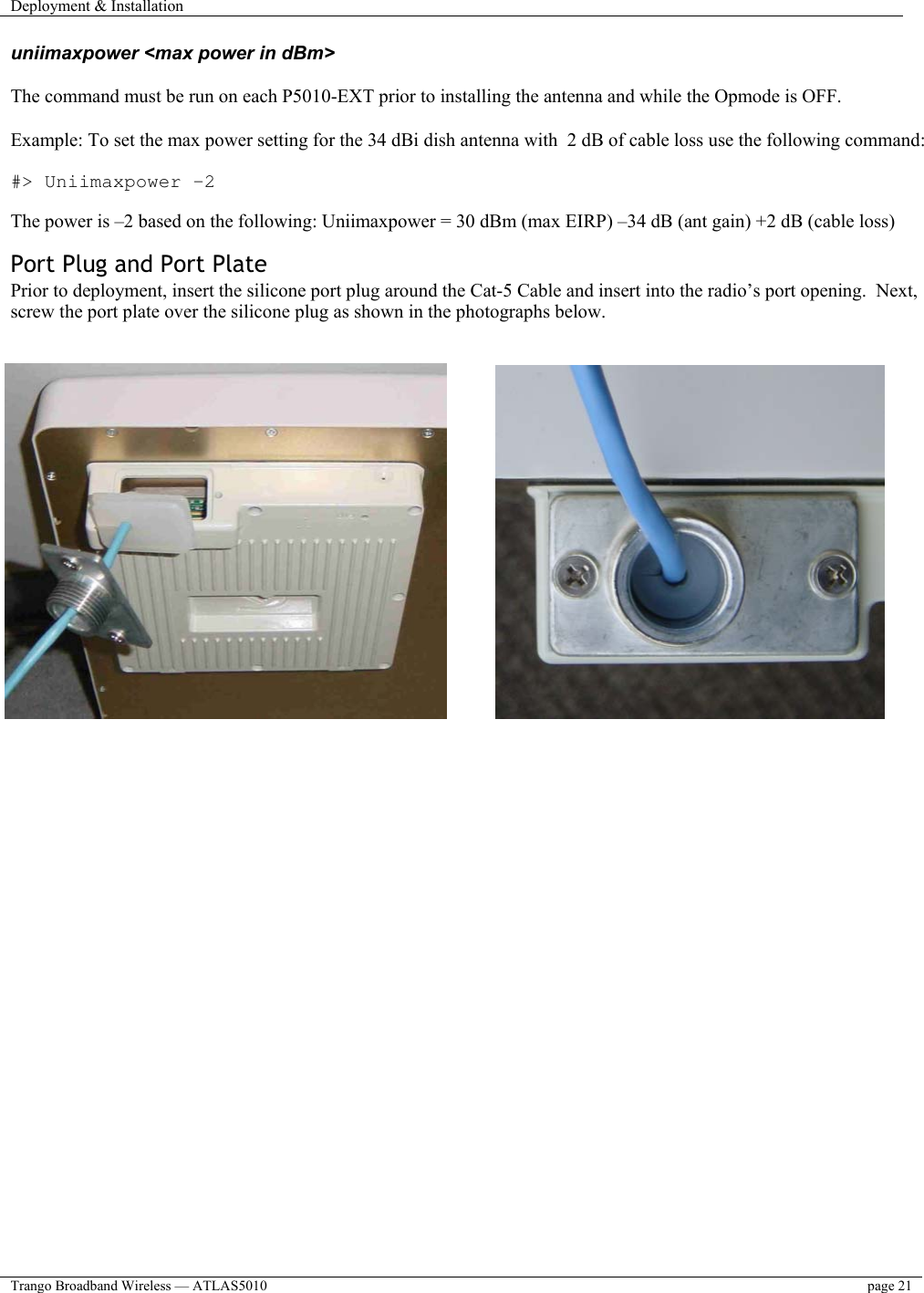 Deployment &amp; Installation    Trango Broadband Wireless — ATLAS5010  page 21   uniimaxpower &lt;max power in dBm&gt;  The command must be run on each P5010-EXT prior to installing the antenna and while the Opmode is OFF.  Example: To set the max power setting for the 34 dBi dish antenna with  2 dB of cable loss use the following command:  #&gt; Uniimaxpower –2  The power is –2 based on the following: Uniimaxpower = 30 dBm (max EIRP) –34 dB (ant gain) +2 dB (cable loss)  Port Plug and Port Plate Prior to deployment, insert the silicone port plug around the Cat-5 Cable and insert into the radio’s port opening.  Next, screw the port plate over the silicone plug as shown in the photographs below.            