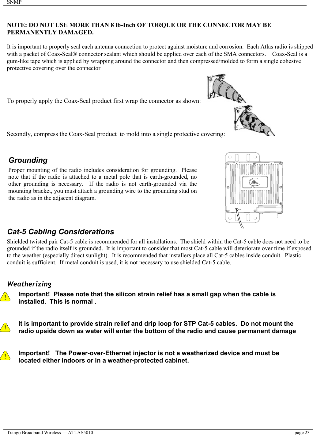 SNMP    Trango Broadband Wireless — ATLAS5010  page 23    NOTE: DO NOT USE MORE THAN 8 lb-Inch OF TORQUE OR THE CONNECTOR MAY BE PERMANENTLY DAMAGED.  It is important to properly seal each antenna connection to protect against moisture and corrosion.  Each Atlas radio is shipped with a packet of Coax-Seal connector sealant which should be applied over each of the SMA connectors.    Coax-Seal is a gum-like tape which is applied by wrapping around the connector and then compressed/molded to form a single cohesive protective covering over the connector To properly apply the Coax-Seal product first wrap the connector as shown:      Secondly, compress the Coax-Seal product  to mold into a single protective covering:                        Cat-5 Cabling Considerations Shielded twisted pair Cat-5 cable is recommended for all installations.  The shield within the Cat-5 cable does not need to be grounded if the radio itself is grounded.  It is important to consider that most Cat-5 cable will deteriorate over time if exposed to the weather (especially direct sunlight).  It is recommended that installers place all Cat-5 cables inside conduit.  Plastic conduit is sufficient.  If metal conduit is used, it is not necessary to use shielded Cat-5 cable.  Weatherizing !    ! Important!  Please note that the silicon strain relief has a small gap when the cable is installed.  This is normal .     It is important to provide strain relief and drip loop for STP Cat-5 cables.  Do not mount the radio upside down as water will enter the bottom of the radio and cause permanent damage   ! Important!   The Power-over-Ethernet injector is not a weatherized device and must be located either indoors or in a weather-protected cabinet.   Grounding Proper mounting of the radio includes consideration for grounding.  Pleasenote that if the radio is attached to a metal pole that is earth-grounded, noother grounding is necessary.  If the radio is not earth-grounded via themounting bracket, you must attach a grounding wire to the grounding stud onthe radio as in the adjacent diagram. 