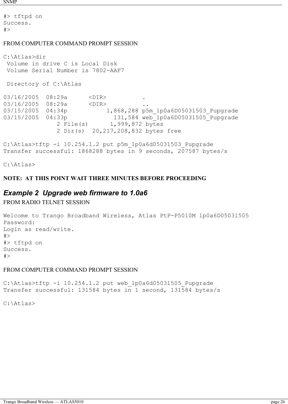 SNMP    Trango Broadband Wireless — ATLAS5010  page 26   #&gt; tftpd on Success. #&gt;  FROM COMPUTER COMMAND PROMPT SESSION  C:\Atlas&gt;dir  Volume in drive C is Local Disk  Volume Serial Number is 7802-AAF7   Directory of C:\Atlas  03/16/2005  08:29a      &lt;DIR&gt;          . 03/16/2005  08:29a      &lt;DIR&gt;          .. 03/15/2005  04:34p           1,868,288 p5m_1p0a6D05031503_Pupgrade 03/15/2005  04:33p             131,584 web_1p0a6D05031505_Pupgrade                2 File(s)      1,999,872 bytes                2 Dir(s)  20,217,208,832 bytes free  C:\Atlas&gt;tftp -i 10.254.1.2 put p5m_1p0a6d05031503_Pupgrade Transfer successful: 1868288 bytes in 9 seconds, 207587 bytes/s  C:\Atlas&gt;  NOTE:  AT THIS POINT WAIT THREE MINUTES BEFORE PROCEEDING Example 2  Upgrade web firmware to 1.0a6 FROM RADIO TELNET SESSION  Welcome to Trango Broadband Wireless, Atlas PtP-P5010M 1p0a6D05031505 Password: Login as read/write. #&gt; #&gt; tftpd on Success. #&gt;  FROM COMPUTER COMMAND PROMPT SESSION  C:\Atlas&gt;tftp -i 10.254.1.2 put web_1p0a6d05031505_Pupgrade Transfer successful: 131584 bytes in 1 second, 131584 bytes/s  C:\Atlas&gt;  