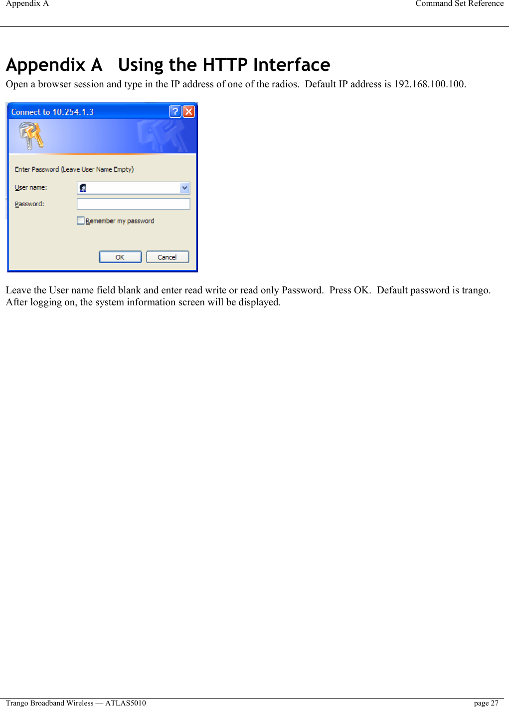 Appendix A  Command Set Reference  Trango Broadband Wireless — ATLAS5010  page 27   Appendix A  Using the HTTP Interface Open a browser session and type in the IP address of one of the radios.  Default IP address is 192.168.100.100.    Leave the User name field blank and enter read write or read only Password.  Press OK.  Default password is trango. After logging on, the system information screen will be displayed.  