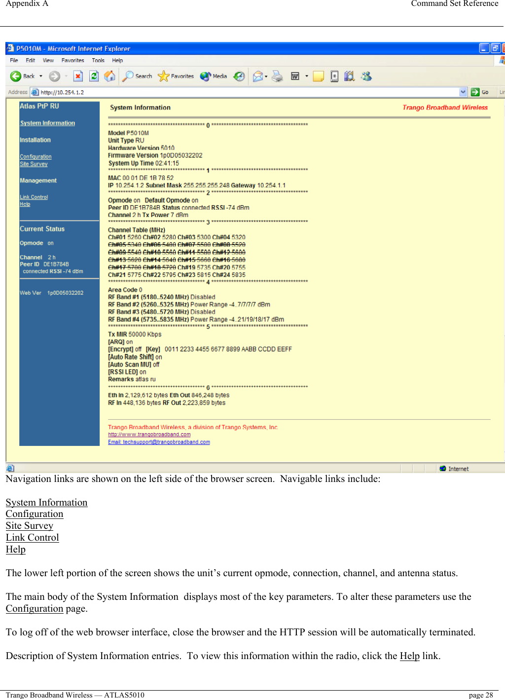 Appendix A  Command Set Reference  Trango Broadband Wireless — ATLAS5010  page 28    Navigation links are shown on the left side of the browser screen.  Navigable links include:  System Information Configuration Site Survey Link Control Help  The lower left portion of the screen shows the unit’s current opmode, connection, channel, and antenna status.  The main body of the System Information  displays most of the key parameters. To alter these parameters use the Configuration page.   To log off of the web browser interface, close the browser and the HTTP session will be automatically terminated.  Description of System Information entries.  To view this information within the radio, click the Help link.  