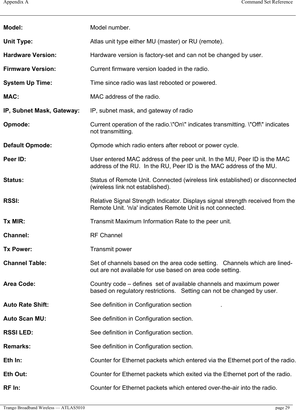 Appendix A  Command Set Reference  Trango Broadband Wireless — ATLAS5010  page 29   Model:     Model number.   Unit Type:       Atlas unit type either MU (master) or RU (remote).   Hardware Version:     Hardware version is factory-set and can not be changed by user.   Firmware Version:   Current firmware version loaded in the radio.   System Up Time:     Time since radio was last rebooted or powered.   MAC:     MAC address of the radio.   IP, Subnet Mask, Gateway:   IP, subnet mask, and gateway of radio   Opmode:   Current operation of the radio.\&quot;On\&quot; indicates transmitting. \&quot;Off\&quot; indicates not transmitting.   Default Opmode:     Opmode which radio enters after reboot or power cycle.   Peer ID:   User entered MAC address of the peer unit. In the MU, Peer ID is the MAC address of the RU.  In the RU, Peer ID is the MAC address of the MU.   Status:   Status of Remote Unit. Connected (wireless link established) or disconnected (wireless link not established).   RSSI:   Relative Signal Strength Indicator. Displays signal strength received from the Remote Unit. &apos;n/a&apos; indicates Remote Unit is not connected.   Tx MIR:       Transmit Maximum Information Rate to the peer unit.   Channel:       RF Channel  Tx Power:       Transmit power  Channel Table:   Set of channels based on the area code setting.   Channels which are lined-out are not available for use based on area code setting.    Area Code:   Country code – defines  set of available channels and maximum power based on regulatory restrictions.   Setting can not be changed by user.  Auto Rate Shift:     See definition in Configuration section    .   Auto Scan MU:     See definition in Configuration section.   RSSI LED:       See definition in Configuration section.   Remarks:       See definition in Configuration section.   Eth In:        Counter for Ethernet packets which entered via the Ethernet port of the radio.   Eth Out:       Counter for Ethernet packets which exited via the Ethernet port of the radio.   RF In:     Counter for Ethernet packets which entered over-the-air into the radio.   