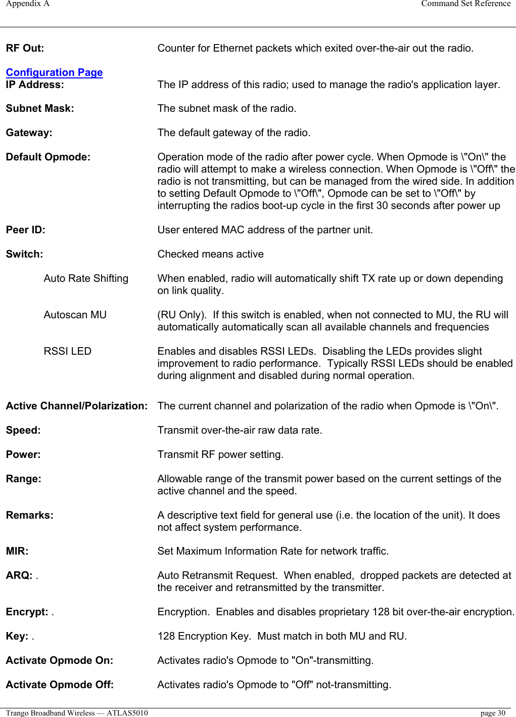 Appendix A  Command Set Reference  Trango Broadband Wireless — ATLAS5010  page 30   RF Out:       Counter for Ethernet packets which exited over-the-air out the radio.   Configuration Page IP Address:   The IP address of this radio; used to manage the radio&apos;s application layer.   Subnet Mask:       The subnet mask of the radio.   Gateway:       The default gateway of the radio.   Default Opmode:   Operation mode of the radio after power cycle. When Opmode is \&quot;On\&quot; the radio will attempt to make a wireless connection. When Opmode is \&quot;Off\&quot; the radio is not transmitting, but can be managed from the wired side. In addition to setting Default Opmode to \&quot;Off\&quot;, Opmode can be set to \&quot;Off\&quot; by interrupting the radios boot-up cycle in the first 30 seconds after power up   Peer ID:       User entered MAC address of the partner unit.   Switch:       Checked means active   Auto Rate Shifting  When enabled, radio will automatically shift TX rate up or down depending on link quality.  Autoscan MU  (RU Only).  If this switch is enabled, when not connected to MU, the RU will automatically automatically scan all available channels and frequencies  RSSI LED  Enables and disables RSSI LEDs.  Disabling the LEDs provides slight improvement to radio performance.  Typically RSSI LEDs should be enabled during alignment and disabled during normal operation.       Active Channel/Polarization:   The current channel and polarization of the radio when Opmode is \&quot;On\&quot;.   Speed:       Transmit over-the-air raw data rate.  Power:       Transmit RF power setting.  Range:   Allowable range of the transmit power based on the current settings of the active channel and the speed.   Remarks:   A descriptive text field for general use (i.e. the location of the unit). It does not affect system performance.   MIR:     Set Maximum Information Rate for network traffic.   ARQ: .   Auto Retransmit Request.  When enabled,  dropped packets are detected at the receiver and retransmitted by the transmitter.  Encrypt: .       Encryption.  Enables and disables proprietary 128 bit over-the-air encryption.  Key: .         128 Encryption Key.  Must match in both MU and RU.  Activate Opmode On:    Activates radio&apos;s Opmode to &quot;On&quot;-transmitting.   Activate Opmode Off:    Activates radio&apos;s Opmode to &quot;Off&quot; not-transmitting.  