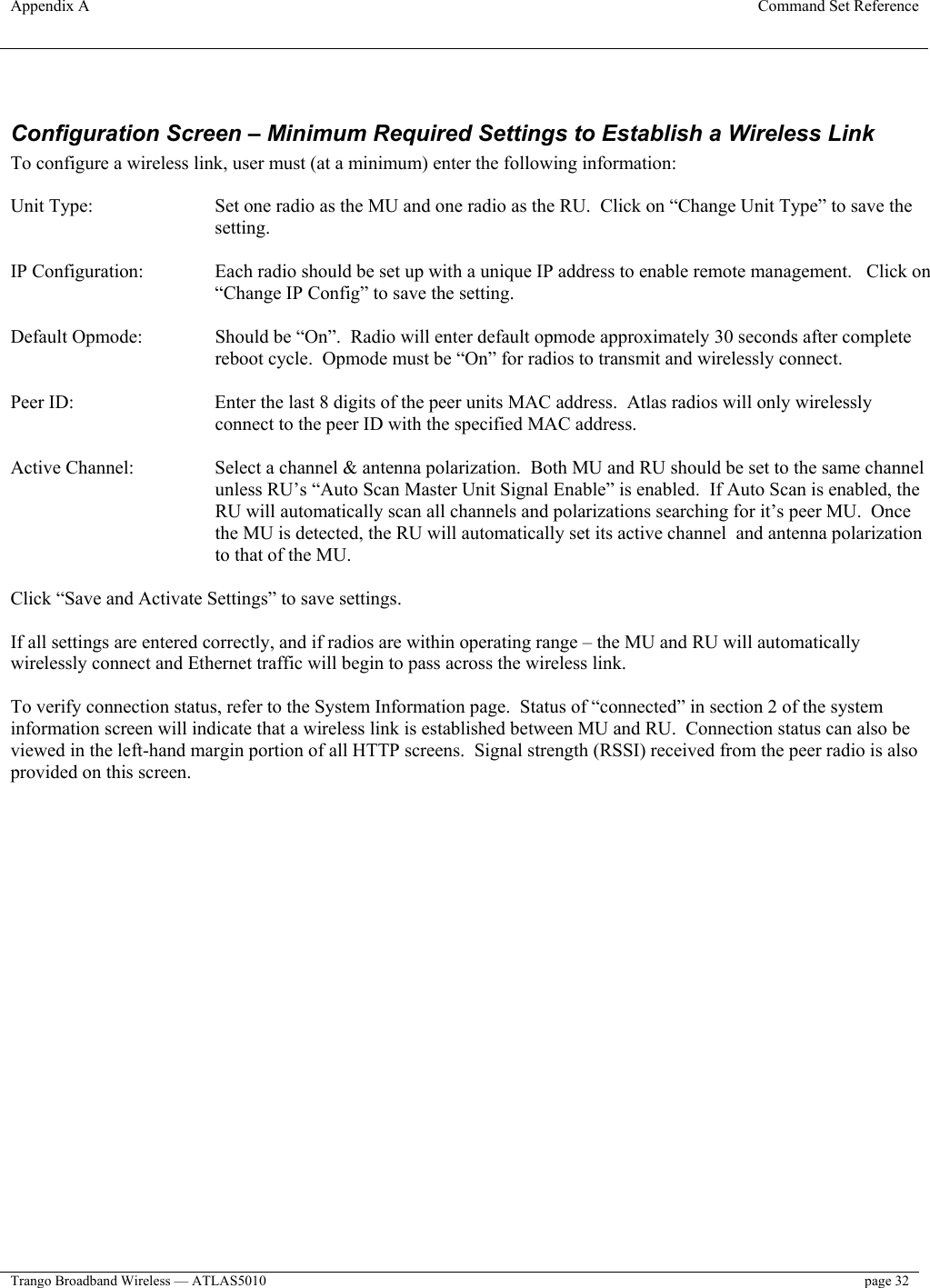 Appendix A  Command Set Reference  Trango Broadband Wireless — ATLAS5010  page 32    Configuration Screen – Minimum Required Settings to Establish a Wireless Link To configure a wireless link, user must (at a minimum) enter the following information:  Unit Type:  Set one radio as the MU and one radio as the RU.  Click on “Change Unit Type” to save the setting.  IP Configuration:  Each radio should be set up with a unique IP address to enable remote management.   Click on “Change IP Config” to save the setting.  Default Opmode:  Should be “On”.  Radio will enter default opmode approximately 30 seconds after complete reboot cycle.  Opmode must be “On” for radios to transmit and wirelessly connect.    Peer ID:  Enter the last 8 digits of the peer units MAC address.  Atlas radios will only wirelessly connect to the peer ID with the specified MAC address.  Active Channel:  Select a channel &amp; antenna polarization.  Both MU and RU should be set to the same channel unless RU’s “Auto Scan Master Unit Signal Enable” is enabled.  If Auto Scan is enabled, the RU will automatically scan all channels and polarizations searching for it’s peer MU.  Once the MU is detected, the RU will automatically set its active channel  and antenna polarization to that of the MU.  Click “Save and Activate Settings” to save settings.  If all settings are entered correctly, and if radios are within operating range – the MU and RU will automatically wirelessly connect and Ethernet traffic will begin to pass across the wireless link.  To verify connection status, refer to the System Information page.  Status of “connected” in section 2 of the system information screen will indicate that a wireless link is established between MU and RU.  Connection status can also be viewed in the left-hand margin portion of all HTTP screens.  Signal strength (RSSI) received from the peer radio is also provided on this screen.  