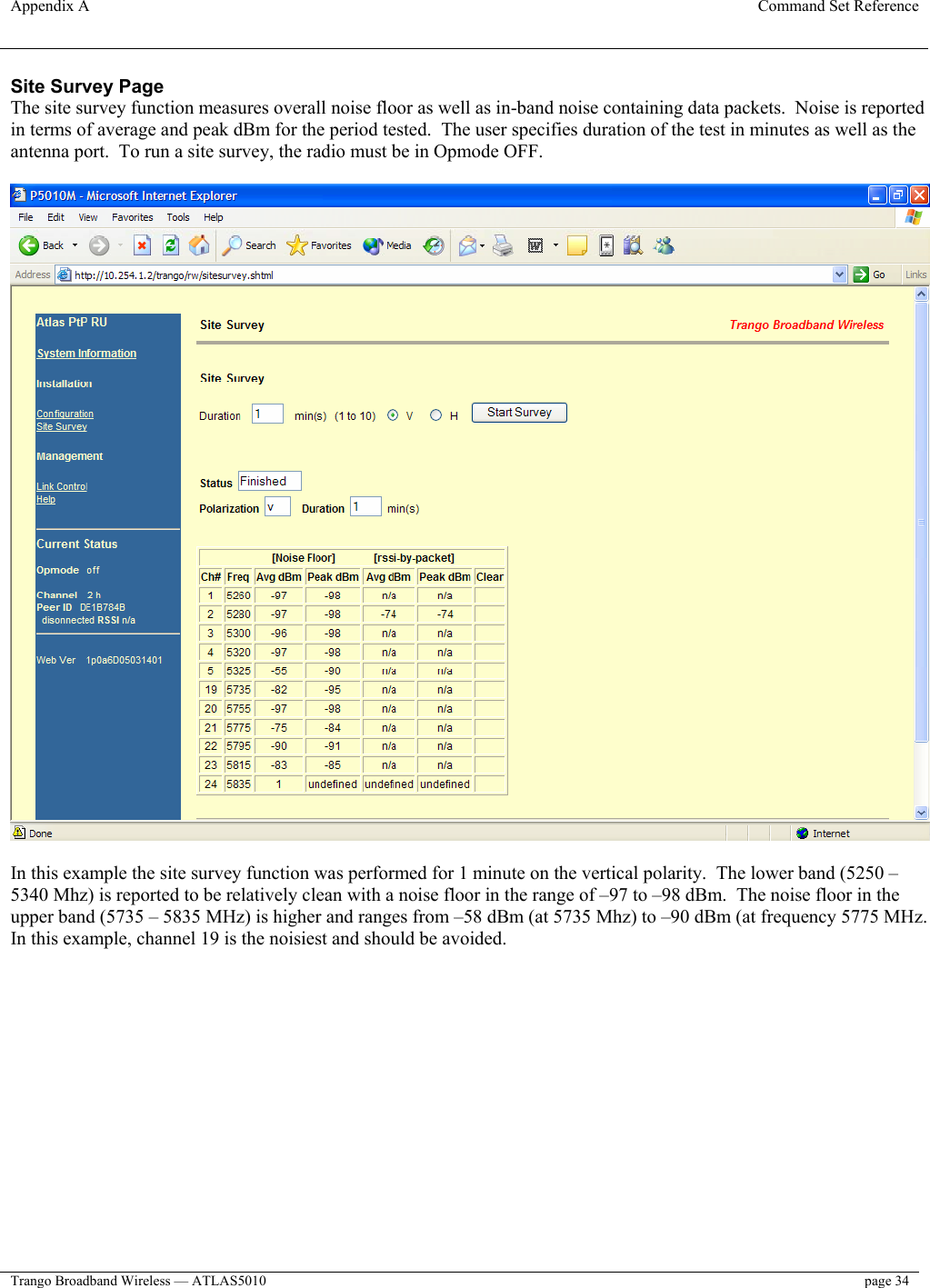 Appendix A  Command Set Reference  Trango Broadband Wireless — ATLAS5010  page 34   Site Survey Page The site survey function measures overall noise floor as well as in-band noise containing data packets.  Noise is reported in terms of average and peak dBm for the period tested.  The user specifies duration of the test in minutes as well as the antenna port.  To run a site survey, the radio must be in Opmode OFF.    In this example the site survey function was performed for 1 minute on the vertical polarity.  The lower band (5250 – 5340 Mhz) is reported to be relatively clean with a noise floor in the range of –97 to –98 dBm.  The noise floor in the upper band (5735 – 5835 MHz) is higher and ranges from –58 dBm (at 5735 Mhz) to –90 dBm (at frequency 5775 MHz.  In this example, channel 19 is the noisiest and should be avoided.    