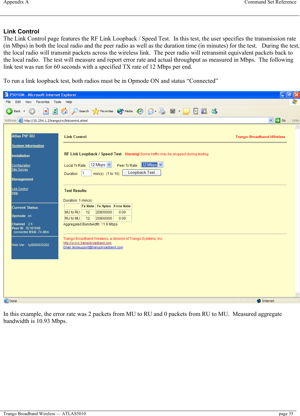 Appendix A  Command Set Reference  Trango Broadband Wireless — ATLAS5010  page 35   Link Control The Link Control page features the RF Link Loopback / Speed Test.  In this test, the user specifies the transmission rate (in Mbps) in both the local radio and the peer radio as well as the duration time (in minutes) for the test.   During the test, the local radio will transmit packets across the wireless link.  The peer radio will retransmit equivalent packets back to the local radio.  The test will measure and report error rate and actual throughput as measured in Mbps.  The following link test was run for 60 seconds with a specified TX rate of 12 Mbps per end.  To run a link loopback test, both radios must be in Opmode ON and status “Connected”    In this example, the error rate was 2 packets from MU to RU and 0 packets from RU to MU.  Measured aggregate bandwidth is 10.93 Mbps. 