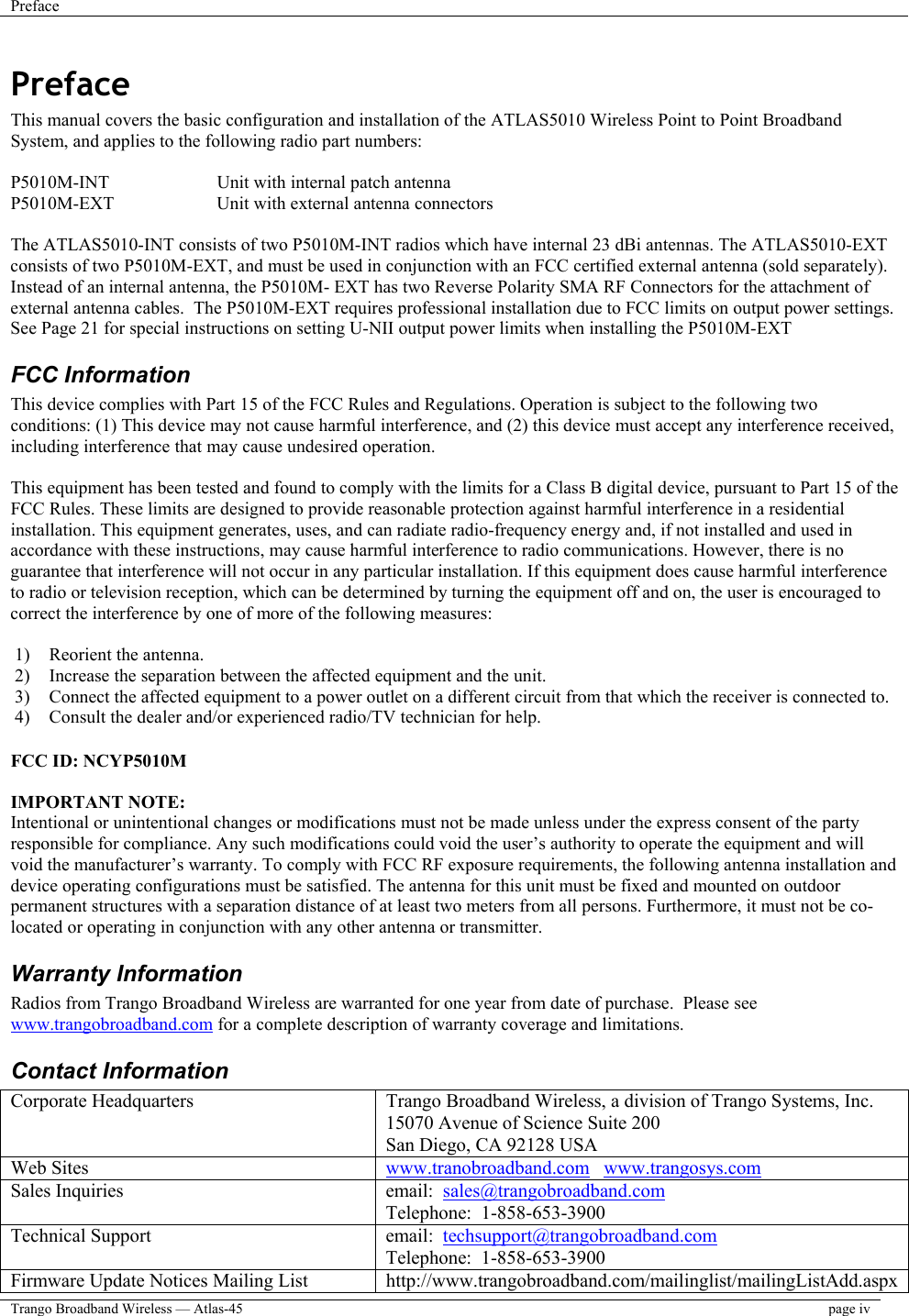 Preface    Trango Broadband Wireless — Atlas-45  page iv  Preface This manual covers the basic configuration and installation of the ATLAS5010 Wireless Point to Point Broadband System, and applies to the following radio part numbers:  P5010M-INT    Unit with internal patch antenna P5010M-EXT    Unit with external antenna connectors  The ATLAS5010-INT consists of two P5010M-INT radios which have internal 23 dBi antennas. The ATLAS5010-EXT consists of two P5010M-EXT, and must be used in conjunction with an FCC certified external antenna (sold separately).  Instead of an internal antenna, the P5010M- EXT has two Reverse Polarity SMA RF Connectors for the attachment of external antenna cables.  The P5010M-EXT requires professional installation due to FCC limits on output power settings. See Page 21 for special instructions on setting U-NII output power limits when installing the P5010M-EXT  FCC Information This device complies with Part 15 of the FCC Rules and Regulations. Operation is subject to the following two conditions: (1) This device may not cause harmful interference, and (2) this device must accept any interference received, including interference that may cause undesired operation.  This equipment has been tested and found to comply with the limits for a Class B digital device, pursuant to Part 15 of the FCC Rules. These limits are designed to provide reasonable protection against harmful interference in a residential installation. This equipment generates, uses, and can radiate radio-frequency energy and, if not installed and used in accordance with these instructions, may cause harmful interference to radio communications. However, there is no guarantee that interference will not occur in any particular installation. If this equipment does cause harmful interference to radio or television reception, which can be determined by turning the equipment off and on, the user is encouraged to correct the interference by one of more of the following measures:  1)  Reorient the antenna. 2)  Increase the separation between the affected equipment and the unit.  3)  Connect the affected equipment to a power outlet on a different circuit from that which the receiver is connected to.  4)  Consult the dealer and/or experienced radio/TV technician for help.  FCC ID: NCYP5010M  IMPORTANT NOTE: Intentional or unintentional changes or modifications must not be made unless under the express consent of the party responsible for compliance. Any such modifications could void the user’s authority to operate the equipment and will void the manufacturer’s warranty. To comply with FCC RF exposure requirements, the following antenna installation and device operating configurations must be satisfied. The antenna for this unit must be fixed and mounted on outdoor permanent structures with a separation distance of at least two meters from all persons. Furthermore, it must not be co-located or operating in conjunction with any other antenna or transmitter. Warranty Information Radios from Trango Broadband Wireless are warranted for one year from date of purchase.  Please see www.trangobroadband.com for a complete description of warranty coverage and limitations. Contact Information Corporate Headquarters  Trango Broadband Wireless, a division of Trango Systems, Inc. 15070 Avenue of Science Suite 200 San Diego, CA 92128 USA Web Sites  www.tranobroadband.com   www.trangosys.com Sales Inquiries  email:  sales@trangobroadband.com Telephone:  1-858-653-3900 Technical Support  email:  techsupport@trangobroadband.com Telephone:  1-858-653-3900 Firmware Update Notices Mailing List  http://www.trangobroadband.com/mailinglist/mailingListAdd.aspx 