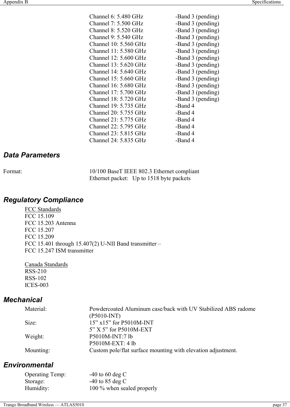 Appendix B  Specifications  Trango Broadband Wireless — ATLAS5010  page 37   Channel 6: 5.480 GHz    -Band 3 (pending) Channel 7: 5.500 GHz    -Band 3 (pending)      Channel 8: 5.520 GHz  -Band 3 (pending)    Channel 9: 5.540 GHz  -Band 3 (pending)       Channel 10: 5.560 GHz    -Band 3 (pending) Channel 11: 5.580 GHz    -Band 3 (pending) Channel 12: 5.600 GHz    -Band 3 (pending) Channel 13: 5.620 GHz    -Band 3 (pending)         Channel 14: 5.640 GHz    -Band 3 (pending)       Channel 15: 5.660 GHz    -Band 3 (pending) Channel 16: 5.680 GHz    -Band 3 (pending)         Channel 17: 5.700 GHz    -Band 3 (pending) Channel 18: 5.720 GHz    -Band 3 (pending) Channel 19: 5.735 GHz    -Band 4   Channel 20: 5.755 GHz    -Band 4 Channel 21: 5.775 GHz    -Band 4      Channel 22: 5.795 GHz  -Band 4    Channel 23: 5.815 GHz  -Band 4 Channel 24: 5.835 GHz    -Band 4 Data Parameters   Format:  10/100 BaseT IEEE 802.3 Ethernet compliant Ethernet packet:  Up to 1518 byte packets  Regulatory Compliance FCC Standards FCC 15.109 FCC 15.203 Antenna  FCC 15.207 FCC 15.209 FCC 15.401 through 15.407(2) U-NII Band transmitter –    FCC 15.247 ISM transmitter   Canada Standards RSS-210 RSS-102 ICES-003 Mechanical Material: Powdercoated Aluminum case/back with UV Stabilized ABS radome (P5010-INT) Size:  15” x15” for P5010M-INT 5” X 5” for P5010M-EXT  Weight:   P5010M-INT:7 lb    P5010M-EXT: 4 lb Mounting:  Custom pole/flat surface mounting with elevation adjustment. Environmental Operating Temp:   -40 to 60 deg C  Storage:   -40 to 85 deg C Humidity:    100 % when sealed properly 