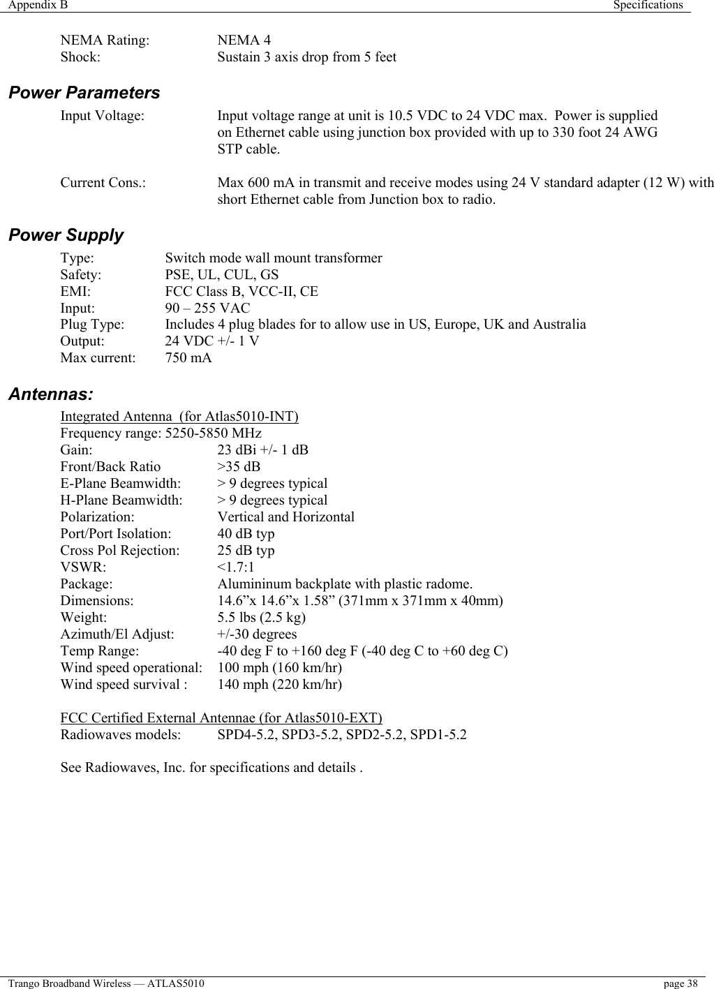 Appendix B  Specifications  Trango Broadband Wireless — ATLAS5010  page 38   NEMA Rating:    NEMA 4 Shock:      Sustain 3 axis drop from 5 feet  Power Parameters Input Voltage:  Input voltage range at unit is 10.5 VDC to 24 VDC max.  Power is supplied on Ethernet cable using junction box provided with up to 330 foot 24 AWG STP cable.    Current Cons.:  Max 600 mA in transmit and receive modes using 24 V standard adapter (12 W) with short Ethernet cable from Junction box to radio. Power Supply  Type:     Switch mode wall mount transformer  Safety:  PSE, UL, CUL, GS   EMI:    FCC Class B, VCC-II, CE  Input:  90 – 255 VAC Plug Type:  Includes 4 plug blades for to allow use in US, Europe, UK and Australia     Output:    24 VDC +/- 1 V   Max current:  750 mA  Antennas:  Integrated Antenna  (for Atlas5010-INT) Frequency range: 5250-5850 MHz Gain:      23 dBi +/- 1 dB Front/Back Ratio   &gt;35 dB  E-Plane Beamwidth:  &gt; 9 degrees typical H-Plane Beamwidth:  &gt; 9 degrees typical Polarization:   Vertical and Horizontal Port/Port Isolation:  40 dB typ Cross Pol Rejection:  25 dB typ VSWR:   &lt;1.7:1  Package:    Alumininum backplate with plastic radome. Dimensions:    14.6”x 14.6”x 1.58” (371mm x 371mm x 40mm) Weight:   5.5 lbs (2.5 kg) Azimuth/El Adjust:  +/-30 degrees Temp Range:    -40 deg F to +160 deg F (-40 deg C to +60 deg C) Wind speed operational:  100 mph (160 km/hr)  Wind speed survival :  140 mph (220 km/hr)   FCC Certified External Antennae (for Atlas5010-EXT) Radiowaves models:   SPD4-5.2, SPD3-5.2, SPD2-5.2, SPD1-5.2    See Radiowaves, Inc. for specifications and details .       