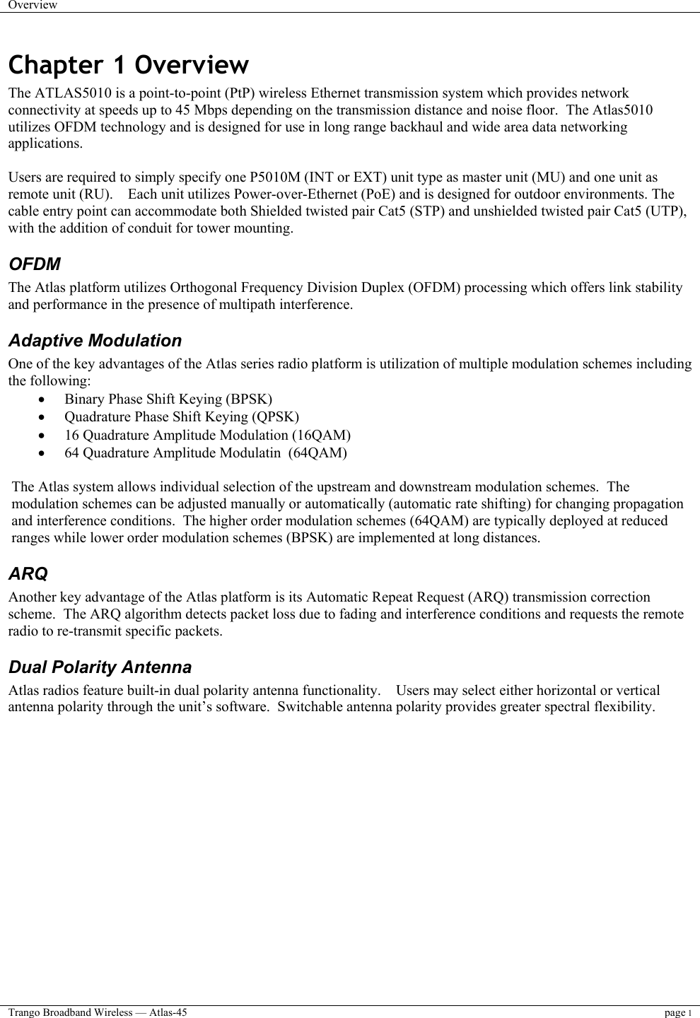 Overview    Trango Broadband Wireless — Atlas-45 page 1  Chapter 1 Overview The ATLAS5010 is a point-to-point (PtP) wireless Ethernet transmission system which provides network connectivity at speeds up to 45 Mbps depending on the transmission distance and noise floor.  The Atlas5010 utilizes OFDM technology and is designed for use in long range backhaul and wide area data networking applications.    Users are required to simply specify one P5010M (INT or EXT) unit type as master unit (MU) and one unit as remote unit (RU).    Each unit utilizes Power-over-Ethernet (PoE) and is designed for outdoor environments. The cable entry point can accommodate both Shielded twisted pair Cat5 (STP) and unshielded twisted pair Cat5 (UTP), with the addition of conduit for tower mounting. OFDM The Atlas platform utilizes Orthogonal Frequency Division Duplex (OFDM) processing which offers link stability and performance in the presence of multipath interference.   Adaptive Modulation One of the key advantages of the Atlas series radio platform is utilization of multiple modulation schemes including the following: •  Binary Phase Shift Keying (BPSK) •  Quadrature Phase Shift Keying (QPSK) •  16 Quadrature Amplitude Modulation (16QAM) •  64 Quadrature Amplitude Modulatin  (64QAM)  The Atlas system allows individual selection of the upstream and downstream modulation schemes.  The modulation schemes can be adjusted manually or automatically (automatic rate shifting) for changing propagation and interference conditions.  The higher order modulation schemes (64QAM) are typically deployed at reduced ranges while lower order modulation schemes (BPSK) are implemented at long distances. ARQ Another key advantage of the Atlas platform is its Automatic Repeat Request (ARQ) transmission correction scheme.  The ARQ algorithm detects packet loss due to fading and interference conditions and requests the remote radio to re-transmit specific packets. Dual Polarity Antenna Atlas radios feature built-in dual polarity antenna functionality.    Users may select either horizontal or vertical antenna polarity through the unit’s software.  Switchable antenna polarity provides greater spectral flexibility. 