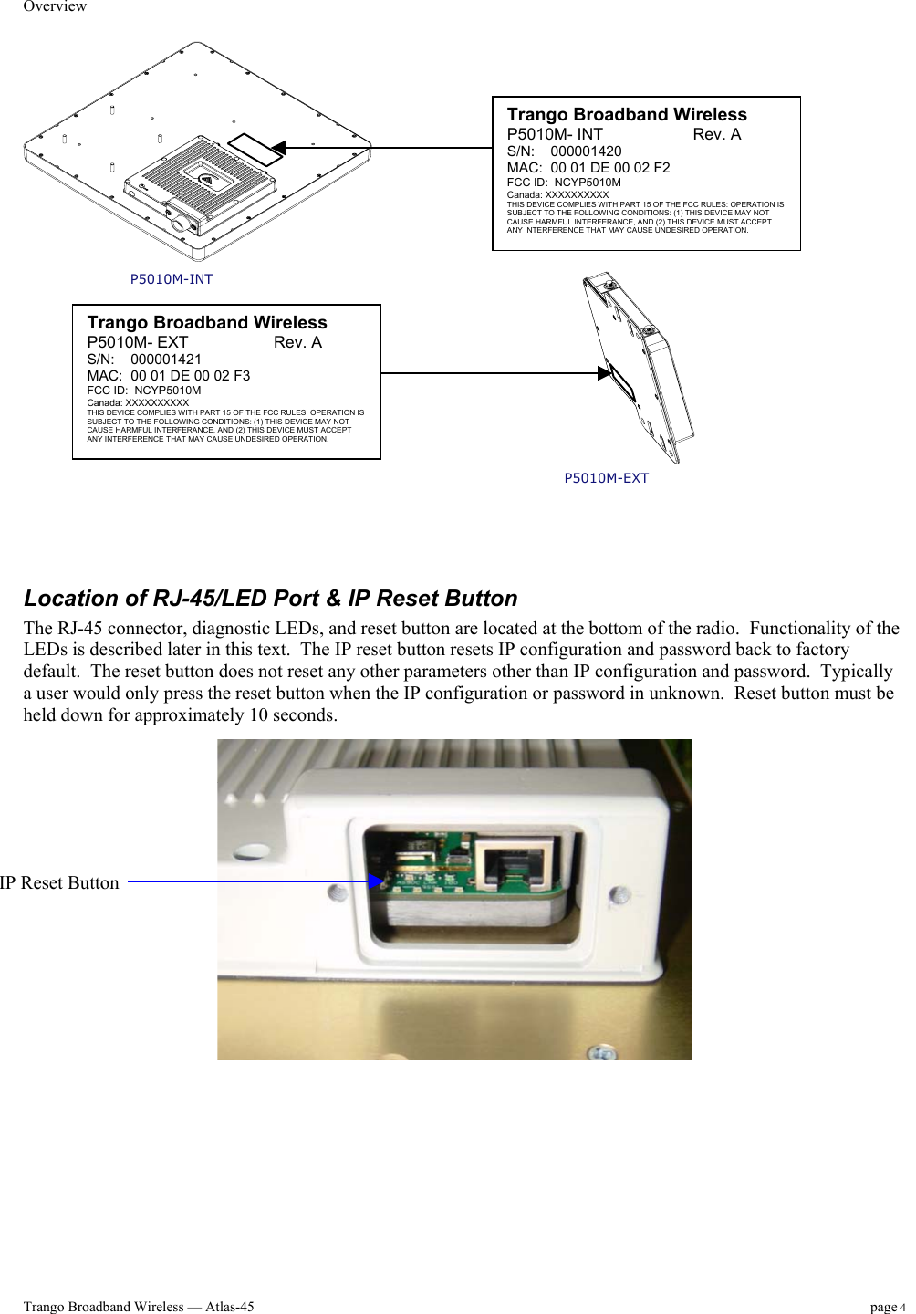 Overview    Trango Broadband Wireless — Atlas-45 page 4   P5010M-INT P5010M-EXT     Location of RJ-45/LED Port &amp; IP Reset Button The RJ-45 connector, diagnostic LEDs, and reset button are located at the bottom of the radio.  Functionality of the LEDs is described later in this text.  The IP reset button resets IP configuration and password back to factory default.  The reset button does not reset any other parameters other than IP configuration and password.  Typically a user would only press the reset button when the IP configuration or password in unknown.  Reset button must be held down for approximately 10 seconds.                      Trango Broadband Wireless P5010M- INT                    Rev. A S/N:    000001420 MAC:  00 01 DE 00 02 F2 FCC ID:  NCYP5010M Canada: XXXXXXXXXX THIS DEVICE COMPLIES WITH PART 15 OF THE FCC RULES: OPERATION IS SUBJECT TO THE FOLLOWING CONDITIONS: (1) THIS DEVICE MAY NOT CAUSE HARMFUL INTERFERANCE, AND (2) THIS DEVICE MUST ACCEPT ANY INTERFERENCE THAT MAY CAUSE UNDESIRED OPERATION.  IP Reset Button Trango Broadband Wireless P5010M- EXT                   Rev. A S/N:    000001421 MAC:  00 01 DE 00 02 F3 FCC ID:  NCYP5010M Canada: XXXXXXXXXX THIS DEVICE COMPLIES WITH PART 15 OF THE FCC RULES: OPERATION IS SUBJECT TO THE FOLLOWING CONDITIONS: (1) THIS DEVICE MAY NOT CAUSE HARMFUL INTERFERANCE, AND (2) THIS DEVICE MUST ACCEPT ANY INTERFERENCE THAT MAY CAUSE UNDESIRED OPERATION. 