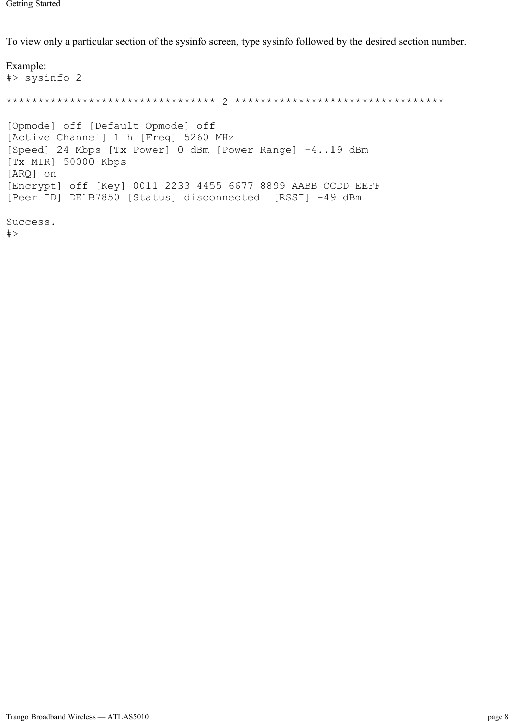 Getting Started    Trango Broadband Wireless — ATLAS5010  page 8    To view only a particular section of the sysinfo screen, type sysinfo followed by the desired section number.  Example: #&gt; sysinfo 2  ********************************* 2 *********************************  [Opmode] off [Default Opmode] off [Active Channel] 1 h [Freq] 5260 MHz [Speed] 24 Mbps [Tx Power] 0 dBm [Power Range] -4..19 dBm [Tx MIR] 50000 Kbps [ARQ] on [Encrypt] off [Key] 0011 2233 4455 6677 8899 AABB CCDD EEFF [Peer ID] DE1B7850 [Status] disconnected  [RSSI] -49 dBm  Success. #&gt;  