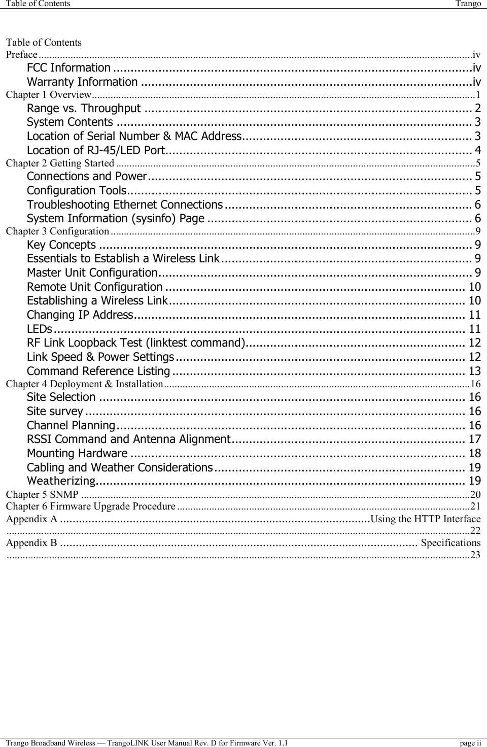 Table of Contents  Trango  Trango Broadband Wireless — TrangoLINK User Manual Rev. D for Firmware Ver. 1.1  page ii  Table of Contents Preface...................................................................................................................................................................iv FCC Information .......................................................................................................iv Warranty Information ...............................................................................................iv Chapter 1 Overview................................................................................................................................................1 Range vs. Throughput .............................................................................................. 2 System Contents ...................................................................................................... 3 Location of Serial Number &amp; MAC Address.................................................................. 3 Location of RJ-45/LED Port........................................................................................ 4 Chapter 2 Getting Started .......................................................................................................................................5 Connections and Power............................................................................................. 5 Configuration Tools................................................................................................... 5 Troubleshooting Ethernet Connections ....................................................................... 6 System Information (sysinfo) Page ............................................................................ 6 Chapter 3 Configuration .........................................................................................................................................9 Key Concepts ........................................................................................................... 9 Essentials to Establish a Wireless Link ........................................................................ 9 Master Unit Configuration.......................................................................................... 9 Remote Unit Configuration ...................................................................................... 10 Establishing a Wireless Link..................................................................................... 10 Changing IP Address............................................................................................... 11 LEDs ...................................................................................................................... 11 RF Link Loopback Test (linktest command)............................................................... 12 Link Speed &amp; Power Settings ................................................................................... 12 Command Reference Listing .................................................................................... 13 Chapter 4 Deployment &amp; Installation...................................................................................................................16 Site Selection ......................................................................................................... 16 Site survey ............................................................................................................. 16 Channel Planning.................................................................................................... 16 RSSI Command and Antenna Alignment................................................................... 17 Mounting Hardware ................................................................................................ 18 Cabling and Weather Considerations ........................................................................ 19 Weatherizing.......................................................................................................... 19 Chapter 5 SNMP ..................................................................................................................................................20 Chapter 6 Firmware Upgrade Procedure ..............................................................................................................21 Appendix A ..................................................................................................Using the HTTP Interface..............................................................................................................................................................................22 Appendix B ................................................................................................................. Specifications..............................................................................................................................................................................23  