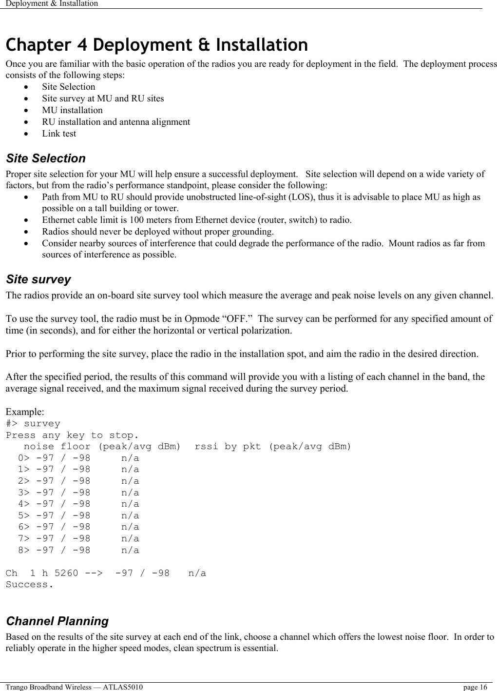 Deployment &amp; Installation    Trango Broadband Wireless — ATLAS5010  page 16   Chapter 4 Deployment &amp; Installation Once you are familiar with the basic operation of the radios you are ready for deployment in the field.  The deployment process consists of the following steps:  •  Site Selection •  Site survey at MU and RU sites •  MU installation •  RU installation and antenna alignment •  Link test  Site Selection Proper site selection for your MU will help ensure a successful deployment.   Site selection will depend on a wide variety of factors, but from the radio’s performance standpoint, please consider the following: •  Path from MU to RU should provide unobstructed line-of-sight (LOS), thus it is advisable to place MU as high as possible on a tall building or tower. •  Ethernet cable limit is 100 meters from Ethernet device (router, switch) to radio. •  Radios should never be deployed without proper grounding. •  Consider nearby sources of interference that could degrade the performance of the radio.  Mount radios as far from sources of interference as possible. Site survey The radios provide an on-board site survey tool which measure the average and peak noise levels on any given channel.  To use the survey tool, the radio must be in Opmode “OFF.”  The survey can be performed for any specified amount of time (in seconds), and for either the horizontal or vertical polarization.    Prior to performing the site survey, place the radio in the installation spot, and aim the radio in the desired direction.  After the specified period, the results of this command will provide you with a listing of each channel in the band, the average signal received, and the maximum signal received during the survey period.  Example: #&gt; survey Press any key to stop.    noise floor (peak/avg dBm)  rssi by pkt (peak/avg dBm)   0&gt; -97 / -98     n/a   1&gt; -97 / -98     n/a   2&gt; -97 / -98     n/a   3&gt; -97 / -98     n/a   4&gt; -97 / -98     n/a   5&gt; -97 / -98     n/a   6&gt; -97 / -98     n/a   7&gt; -97 / -98     n/a   8&gt; -97 / -98     n/a  Ch  1 h 5260 --&gt;  -97 / -98   n/a Success.  Channel Planning  Based on the results of the site survey at each end of the link, choose a channel which offers the lowest noise floor.  In order to reliably operate in the higher speed modes, clean spectrum is essential.    