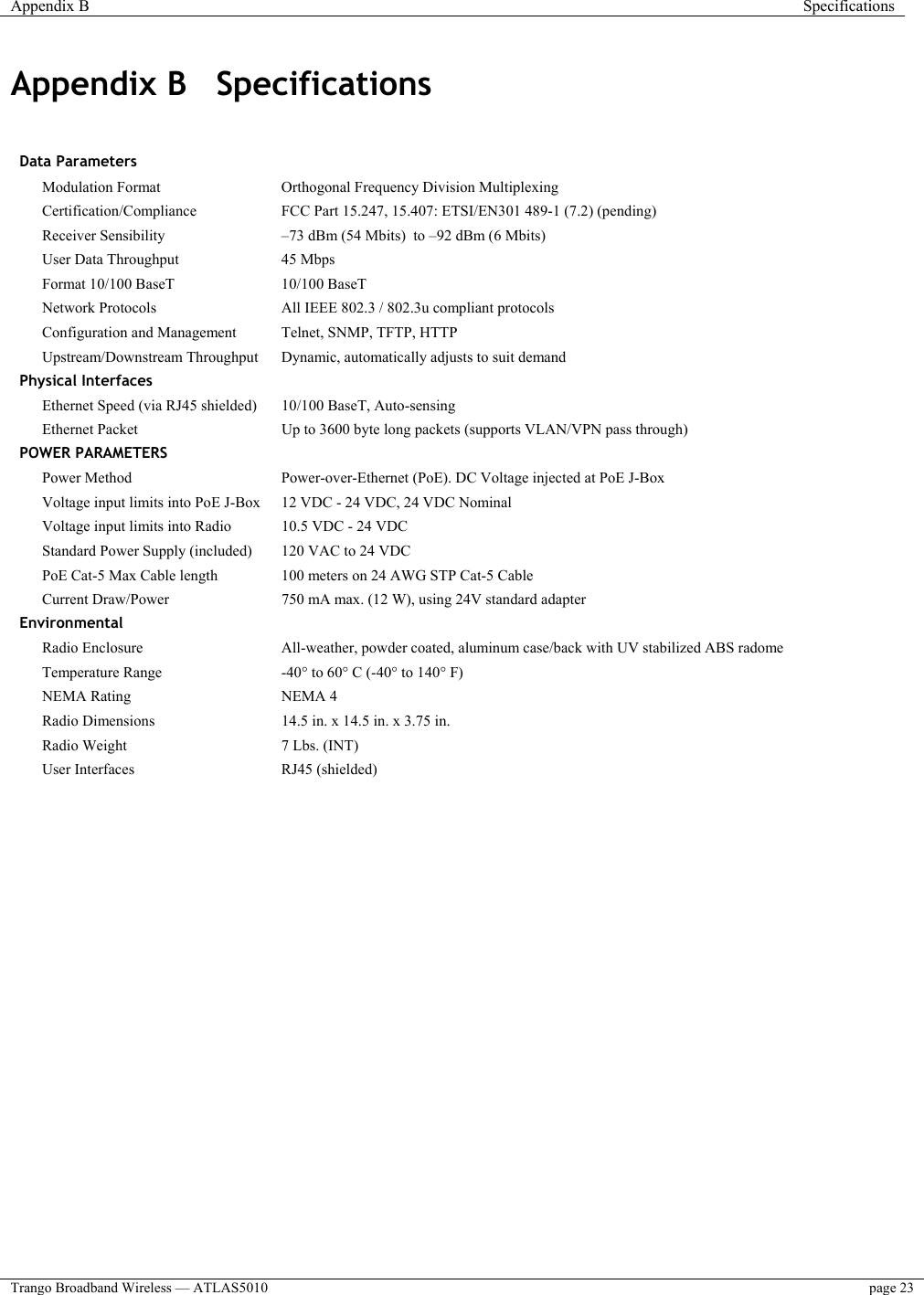 Appendix B  Specifications  Trango Broadband Wireless — ATLAS5010  page 23   Appendix B  Specifications   Data Parameters     Modulation Format   Orthogonal Frequency Division Multiplexing  Certification/Compliance   FCC Part 15.247, 15.407: ETSI/EN301 489-1 (7.2) (pending)  Receiver Sensibility  –73 dBm (54 Mbits)  to –92 dBm (6 Mbits)  User Data Throughput   45 Mbps    Format 10/100 BaseT  10/100 BaseT    Network Protocols  All IEEE 802.3 / 802.3u compliant protocols  Configuration and Management   Telnet, SNMP, TFTP, HTTP  Upstream/Downstream Throughput   Dynamic, automatically adjusts to suit demand Physical Interfaces     Ethernet Speed (via RJ45 shielded)   10/100 BaseT, Auto-sensing  Ethernet Packet  Up to 3600 byte long packets (supports VLAN/VPN pass through) POWER PARAMETERS     Power Method   Power-over-Ethernet (PoE). DC Voltage injected at PoE J-Box  Voltage input limits into PoE J-Box   12 VDC - 24 VDC, 24 VDC Nominal  Voltage input limits into Radio   10.5 VDC - 24 VDC    Standard Power Supply (included)  120 VAC to 24 VDC    PoE Cat-5 Max Cable length   100 meters on 24 AWG STP Cat-5 Cable  Current Draw/Power   750 mA max. (12 W), using 24V standard adapter Environmental     Radio Enclosure   All-weather, powder coated, aluminum case/back with UV stabilized ABS radome  Temperature Range   -40° to 60° C (-40° to 140° F)  NEMA Rating   NEMA 4    Radio Dimensions   14.5 in. x 14.5 in. x 3.75 in.     Radio Weight   7 Lbs. (INT)     User Interfaces   RJ45 (shielded)     