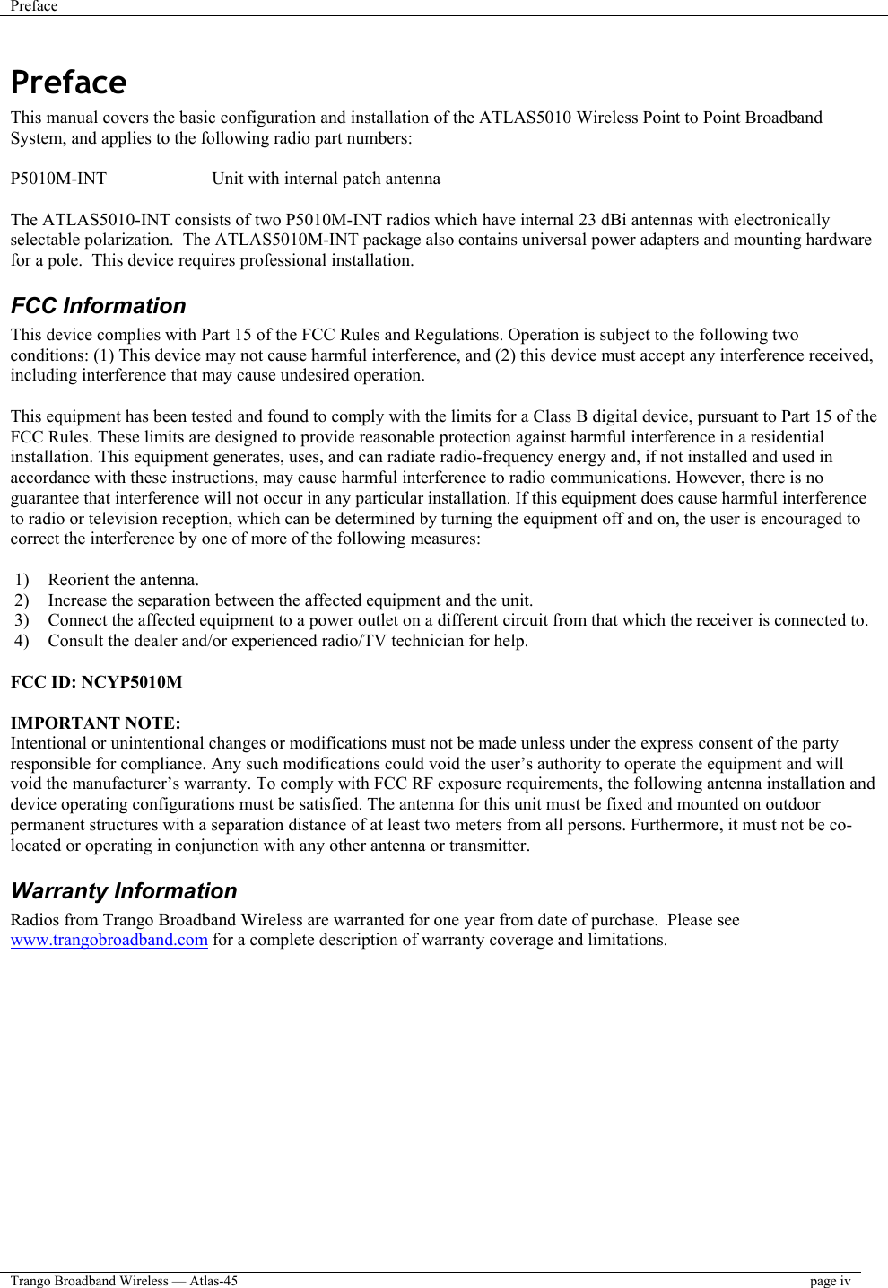 Preface    Trango Broadband Wireless — Atlas-45  page iv  Preface This manual covers the basic configuration and installation of the ATLAS5010 Wireless Point to Point Broadband System, and applies to the following radio part numbers:  P5010M-INT    Unit with internal patch antenna  The ATLAS5010-INT consists of two P5010M-INT radios which have internal 23 dBi antennas with electronically selectable polarization.  The ATLAS5010M-INT package also contains universal power adapters and mounting hardware for a pole.  This device requires professional installation. FCC Information This device complies with Part 15 of the FCC Rules and Regulations. Operation is subject to the following two conditions: (1) This device may not cause harmful interference, and (2) this device must accept any interference received, including interference that may cause undesired operation.  This equipment has been tested and found to comply with the limits for a Class B digital device, pursuant to Part 15 of the FCC Rules. These limits are designed to provide reasonable protection against harmful interference in a residential installation. This equipment generates, uses, and can radiate radio-frequency energy and, if not installed and used in accordance with these instructions, may cause harmful interference to radio communications. However, there is no guarantee that interference will not occur in any particular installation. If this equipment does cause harmful interference to radio or television reception, which can be determined by turning the equipment off and on, the user is encouraged to correct the interference by one of more of the following measures:  1)  Reorient the antenna. 2)  Increase the separation between the affected equipment and the unit.  3)  Connect the affected equipment to a power outlet on a different circuit from that which the receiver is connected to.  4)  Consult the dealer and/or experienced radio/TV technician for help.  FCC ID: NCYP5010M  IMPORTANT NOTE: Intentional or unintentional changes or modifications must not be made unless under the express consent of the party responsible for compliance. Any such modifications could void the user’s authority to operate the equipment and will void the manufacturer’s warranty. To comply with FCC RF exposure requirements, the following antenna installation and device operating configurations must be satisfied. The antenna for this unit must be fixed and mounted on outdoor permanent structures with a separation distance of at least two meters from all persons. Furthermore, it must not be co-located or operating in conjunction with any other antenna or transmitter. Warranty Information Radios from Trango Broadband Wireless are warranted for one year from date of purchase.  Please see www.trangobroadband.com for a complete description of warranty coverage and limitations.