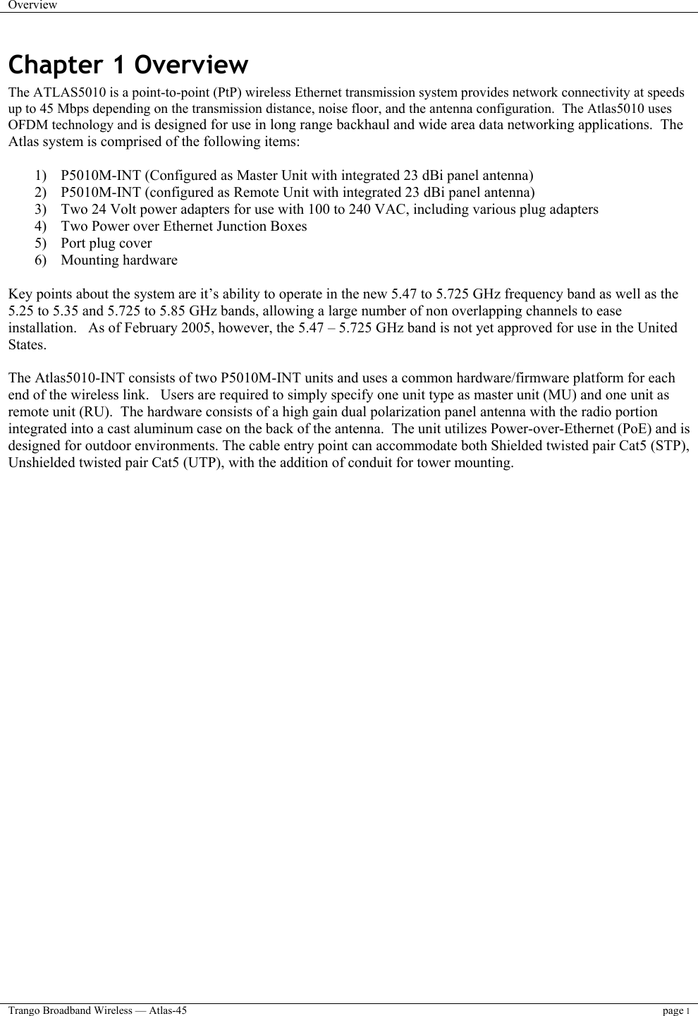 Overview    Trango Broadband Wireless — Atlas-45 page 1  Chapter 1 Overview The ATLAS5010 is a point-to-point (PtP) wireless Ethernet transmission system provides network connectivity at speeds up to 45 Mbps depending on the transmission distance, noise floor, and the antenna configuration.  The Atlas5010 uses OFDM technology and is designed for use in long range backhaul and wide area data networking applications.  The Atlas system is comprised of the following items:   1)  P5010M-INT (Configured as Master Unit with integrated 23 dBi panel antenna)  2)  P5010M-INT (configured as Remote Unit with integrated 23 dBi panel antenna)  3)  Two 24 Volt power adapters for use with 100 to 240 VAC, including various plug adapters 4)  Two Power over Ethernet Junction Boxes 5)  Port plug cover 6) Mounting hardware  Key points about the system are it’s ability to operate in the new 5.47 to 5.725 GHz frequency band as well as the 5.25 to 5.35 and 5.725 to 5.85 GHz bands, allowing a large number of non overlapping channels to ease installation.   As of February 2005, however, the 5.47 – 5.725 GHz band is not yet approved for use in the United States.  The Atlas5010-INT consists of two P5010M-INT units and uses a common hardware/firmware platform for each end of the wireless link.   Users are required to simply specify one unit type as master unit (MU) and one unit as remote unit (RU).  The hardware consists of a high gain dual polarization panel antenna with the radio portion integrated into a cast aluminum case on the back of the antenna.  The unit utilizes Power-over-Ethernet (PoE) and is designed for outdoor environments. The cable entry point can accommodate both Shielded twisted pair Cat5 (STP), Unshielded twisted pair Cat5 (UTP), with the addition of conduit for tower mounting.      