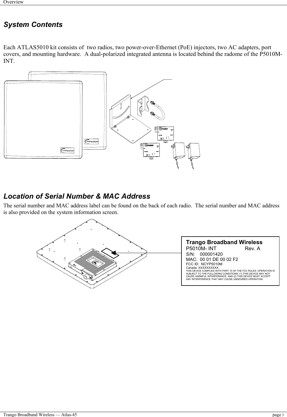 Overview    Trango Broadband Wireless — Atlas-45 page 3  System Contents   Each ATLAS5010 kit consists of  two radios, two power-over-Ethernet (PoE) injectors, two AC adapters, port covers, and mounting hardware.  A dual-polarized integrated antenna is located behind the radome of the P5010M-INT.       Location of Serial Number &amp; MAC Address The serial number and MAC address label can be found on the back of each radio.  The serial number and MAC address  is also provided on the system information screen.                Trango Broadband Wireless P5010M- INT                    Rev. A S/N:    000001420 MAC:  00 01 DE 00 02 F2 FCC ID:  NCYP5010M Canada: XXXXXXXXXX THIS DEVICE COMPLIES WITH PART 15 OF THE FCC RULES: OPERATION ISSUBJECT TO THE FOLLOWING CONDITIONS: (1) THIS DEVICE MAY NOT CAUSE HARMFUL INTERFERANCE, AND (2) THIS DEVICE MUST ACCEPT ANY INTERFERENCE THAT MAY CAUSE UNDESIRED OPERATION. 