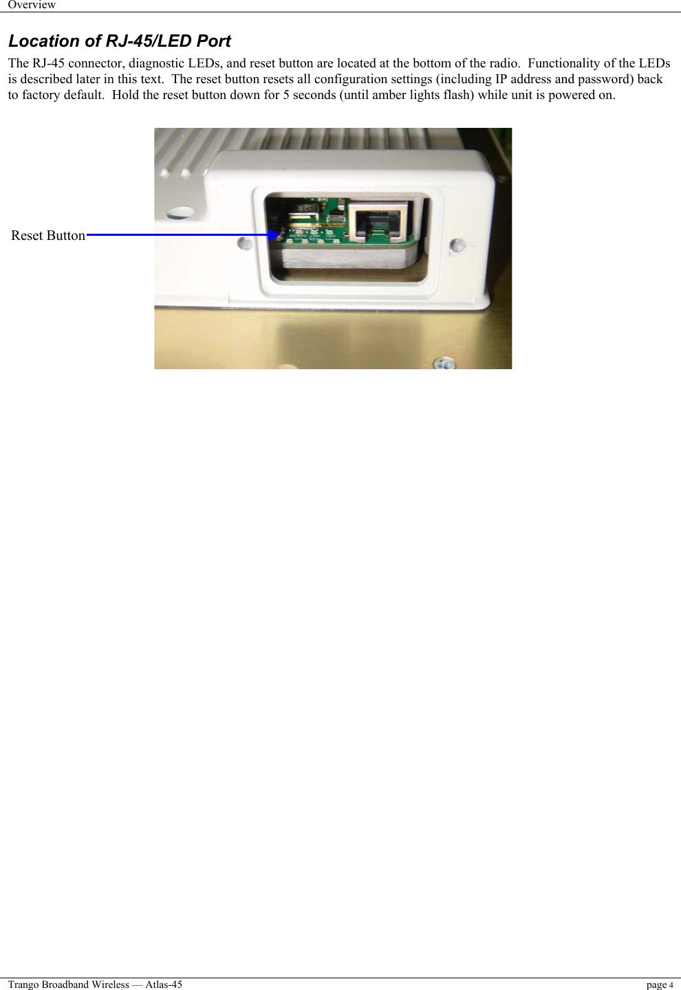 Overview    Trango Broadband Wireless — Atlas-45 page 4  Location of RJ-45/LED Port The RJ-45 connector, diagnostic LEDs, and reset button are located at the bottom of the radio.  Functionality of the LEDs is described later in this text.  The reset button resets all configuration settings (including IP address and password) back to factory default.  Hold the reset button down for 5 seconds (until amber lights flash) while unit is powered on.                          Reset Button 