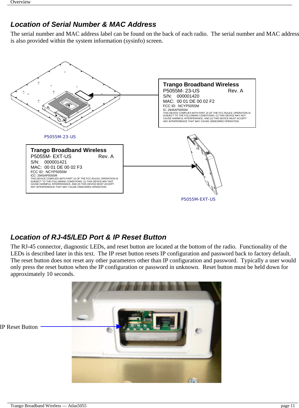 Overview    Trango Broadband Wireless — Atlas5055  page 11   Location of Serial Number &amp; MAC Address The serial number and MAC address label can be found on the back of each radio.  The serial number and MAC address  is also provided within the system information (sysinfo) screen.   P5055M-23-US P5055M-EXT-US     Location of RJ-45/LED Port &amp; IP Reset Button The RJ-45 connector, diagnostic LEDs, and reset button are located at the bottom of the radio.  Functionality of the LEDs is described later in this text.  The IP reset button resets IP configuration and password back to factory default.  The reset button does not reset any other parameters other than IP configuration and password.  Typically a user would only press the reset button when the IP configuration or password in unknown.  Reset button must be held down for approximately 10 seconds.                   Trango Broadband Wireless P5055M- 23-US                    Rev. A S/N:    000001420 MAC:  00 01 DE 00 02 F2   FCC ID:  NCYP5055M IC: 2945AP5055M THIS DEVICE COMPLIES WITH PART 15 OF THE FCC RULES: OPERATION IS SUBJECT TO THE FOLLOWING CONDITIONS: (1) THIS DEVICE MAY NOT CAUSE HARMFUL INTERFERANCE, AND (2) THIS DEVICE MUST ACCEPT ANY INTERFERENCE THAT MAY CAUSE UNDESIRED OPERATION.  IP Reset Button Trango Broadband Wireless P5055M- EXT-US                   Rev. A S/N:    000001421 MAC:  00 01 DE 00 02 F3   FCC ID:  NCYP5055M ICC: 2945AP5055M THIS DEVICE COMPLIES WITH PART 15 OF THE FCC RULES: OPERATION IS SUBJECT TO THE FOLLOWING CONDITIONS: (1) THIS DEVICE MAY NOT CAUSE HARMFUL INTERFERANCE, AND (2) THIS DEVICE MUST ACCEPT ANY INTERFERENCE THAT MAY CAUSE UNDESIRED OPERATION. 